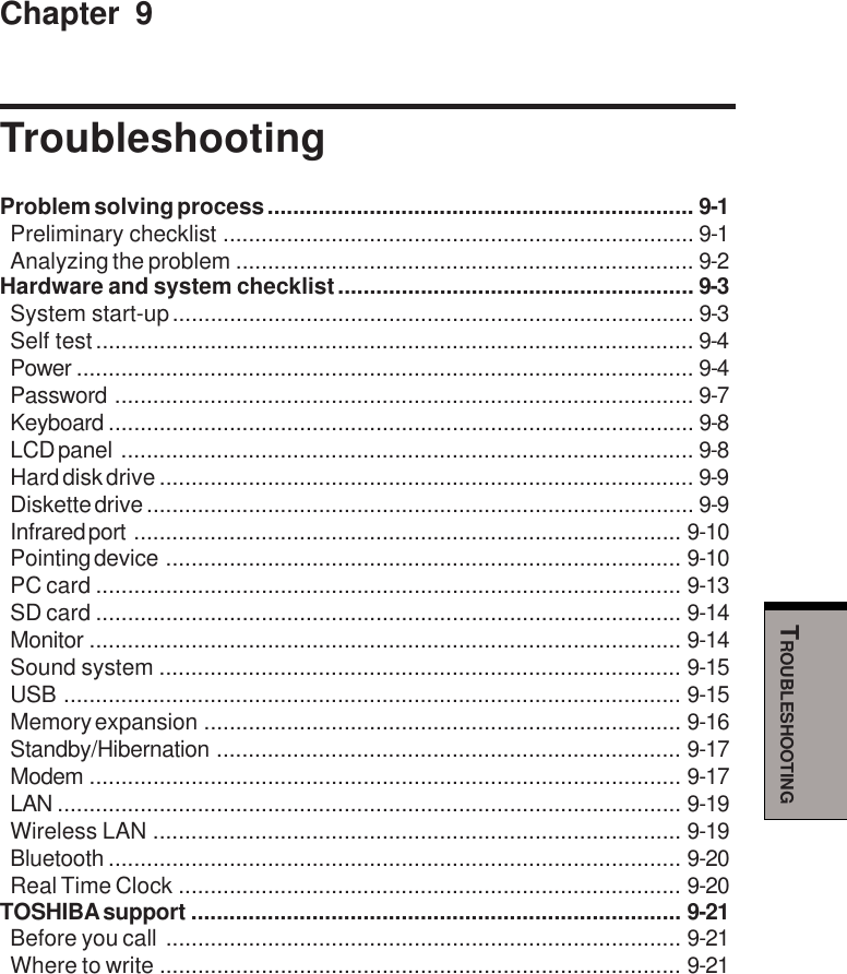 TROUBLESHOOTINGChapter 9TroubleshootingProblem solving process ................................................................... 9-1Preliminary checklist .......................................................................... 9-1Analyzing the problem ........................................................................ 9-2Hardware and system checklist........................................................ 9-3System start-up.................................................................................. 9-3Self test.............................................................................................. 9-4Power ................................................................................................. 9-4Password ........................................................................................... 9-7Keyboard ............................................................................................ 9-8LCD panel .......................................................................................... 9-8Hard disk drive .................................................................................... 9-9Diskette drive ...................................................................................... 9-9Infrared port ...................................................................................... 9-10Pointing device ................................................................................. 9-10PC card ............................................................................................ 9-13SD card ............................................................................................ 9-14Monitor ............................................................................................. 9-14Sound system .................................................................................. 9-15USB ................................................................................................. 9-15Memory expansion ........................................................................... 9-16Standby/Hibernation ......................................................................... 9-17Modem ............................................................................................. 9-17LAN .................................................................................................. 9-19Wireless LAN ................................................................................... 9-19Bluetooth .......................................................................................... 9-20Real Time Clock ............................................................................... 9-20TOSHIBA support ............................................................................. 9-21Before you call ................................................................................. 9-21Where to write .................................................................................. 9-21