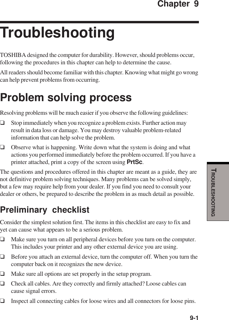   9-1TROUBLESHOOTINGChapter 9TroubleshootingTOSHIBA designed the computer for durability. However, should problems occur,following the procedures in this chapter can help to determine the cause.All readers should become familiar with this chapter. Knowing what might go wrongcan help prevent problems from occurring.Problem solving processResolving problems will be much easier if you observe the following guidelines:❑Stop immediately when you recognize a problem exists. Further action mayresult in data loss or damage. You may destroy valuable problem-relatedinformation that can help solve the problem.❑Observe what is happening. Write down what the system is doing and whatactions you performed immediately before the problem occurred. If you have aprinter attached, print a copy of the screen using PrtSc.The questions and procedures offered in this chapter are meant as a guide, they arenot definitive problem solving techniques. Many problems can be solved simply,but a few may require help from your dealer. If you find you need to consult yourdealer or others, be prepared to describe the problem in as much detail as possible.Preliminary checklistConsider the simplest solution first. The items in this checklist are easy to fix andyet can cause what appears to be a serious problem.❑Make sure you turn on all peripheral devices before you turn on the computer.This includes your printer and any other external device you are using.❑Before you attach an external device, turn the computer off. When you turn thecomputer back on it recognizes the new device.❑Make sure all options are set properly in the setup program.❑Check all cables. Are they correctly and firmly attached? Loose cables cancause signal errors.❑Inspect all connecting cables for loose wires and all connectors for loose pins.