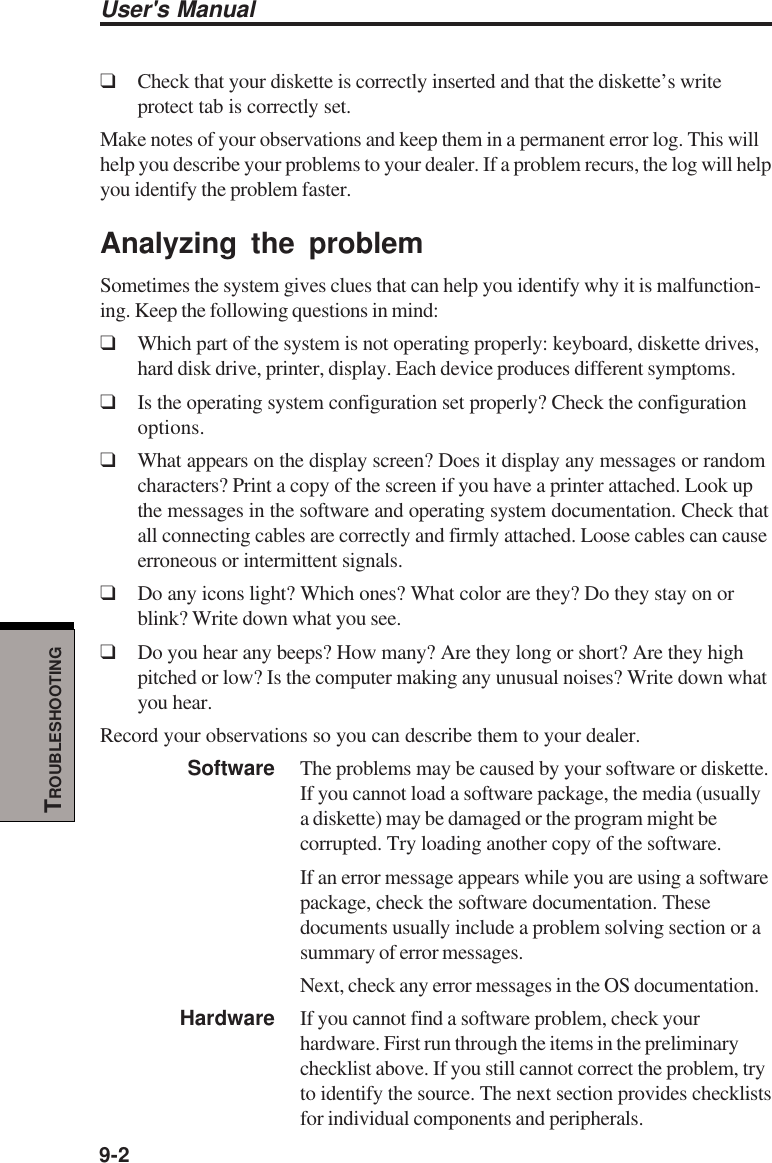 User&apos;s Manual9-2TROUBLESHOOTING❑Check that your diskette is correctly inserted and that the diskette’s writeprotect tab is correctly set.Make notes of your observations and keep them in a permanent error log. This willhelp you describe your problems to your dealer. If a problem recurs, the log will helpyou identify the problem faster.Analyzing the problemSometimes the system gives clues that can help you identify why it is malfunction-ing. Keep the following questions in mind:❑Which part of the system is not operating properly: keyboard, diskette drives,hard disk drive, printer, display. Each device produces different symptoms.❑Is the operating system configuration set properly? Check the configurationoptions.❑What appears on the display screen? Does it display any messages or randomcharacters? Print a copy of the screen if you have a printer attached. Look upthe messages in the software and operating system documentation. Check thatall connecting cables are correctly and firmly attached. Loose cables can causeerroneous or intermittent signals.❑Do any icons light? Which ones? What color are they? Do they stay on orblink? Write down what you see.❑Do you hear any beeps? How many? Are they long or short? Are they highpitched or low? Is the computer making any unusual noises? Write down whatyou hear.Record your observations so you can describe them to your dealer.Software The problems may be caused by your software or diskette.If you cannot load a software package, the media (usuallya diskette) may be damaged or the program might becorrupted. Try loading another copy of the software.If an error message appears while you are using a softwarepackage, check the software documentation. Thesedocuments usually include a problem solving section or asummary of error messages.Next, check any error messages in the OS documentation.Hardware If you cannot find a software problem, check yourhardware. First run through the items in the preliminarychecklist above. If you still cannot correct the problem, tryto identify the source. The next section provides checklistsfor individual components and peripherals.