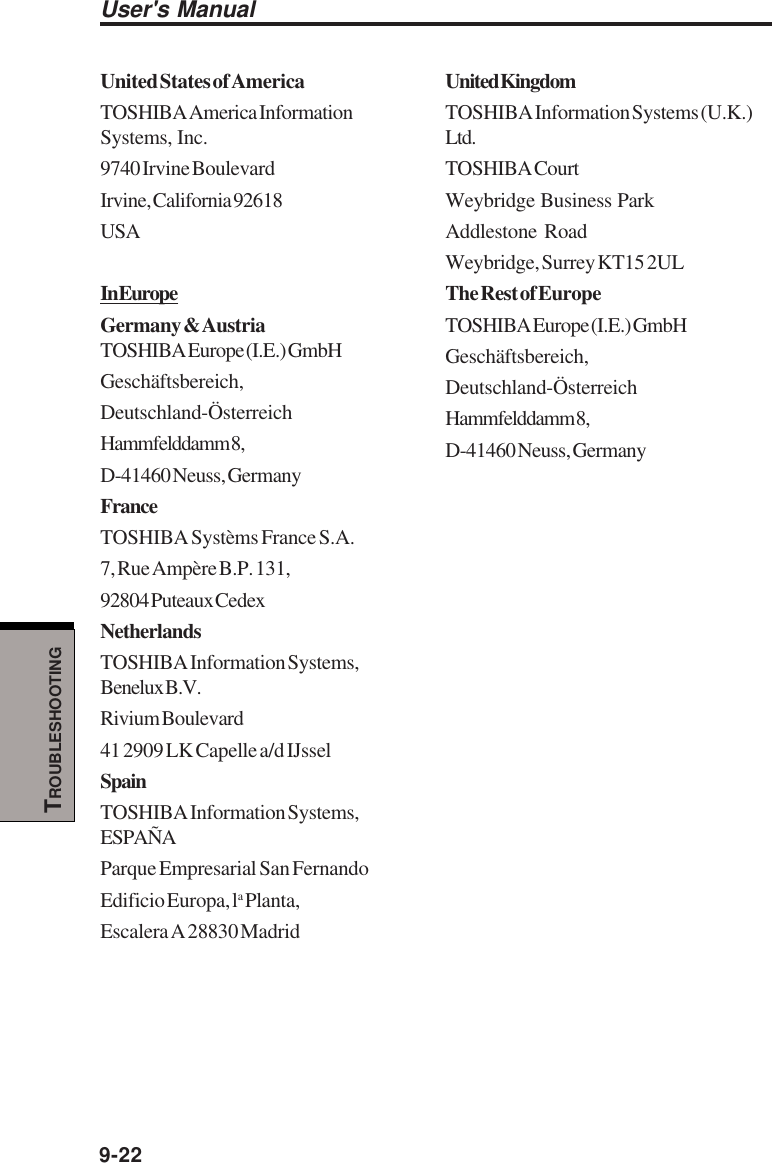 User&apos;s Manual9-22TROUBLESHOOTINGUnited States of AmericaTOSHIBA America InformationSystems, Inc.9740 Irvine BoulevardIrvine, California 92618USAIn EuropeGermany &amp; AustriaTOSHIBA Europe (I.E.) GmbHGeschäftsbereich,Deutschland-ÖsterreichHammfelddamm 8,D-41460 Neuss, GermanyFranceTOSHIBA Systèms France S.A.7, Rue Ampère B.P. 131,92804 Puteaux CedexNetherlandsTOSHIBA Information Systems,Benelux B.V.Rivium Boulevard41 2909 LK Capelle a/d IJsselSpainTOSHIBA Information Systems,ESPAÑAParque Empresarial San FernandoEdificio Europa, la Planta,Escalera A 28830 MadridUnited KingdomTOSHIBA Information Systems (U.K.)Ltd.TOSHIBA CourtWeybridge Business ParkAddlestone RoadWeybridge, Surrey KT15 2ULThe Rest of EuropeTOSHIBA Europe (I.E.) GmbHGeschäftsbereich,Deutschland-ÖsterreichHammfelddamm 8,D-41460 Neuss, Germany