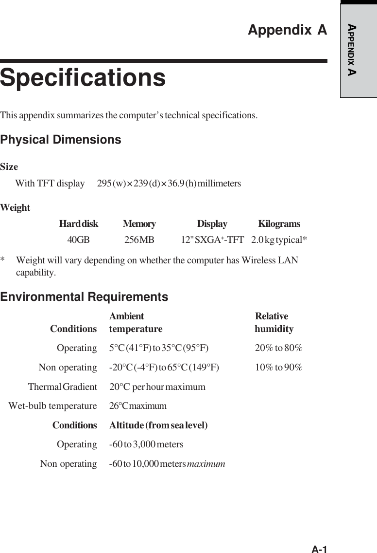   A-1APPENDIX AAppendix ASpecificationsThis appendix summarizes the computer’s technical specifications.Physical DimensionsSizeWith TFT display 295 (w) × 239 (d) × 36.9 (h) millimetersWeightHard disk Memory Display Kilograms40 GB 256 MB 12&quot;  SXGA+-TFT 2.0 kg typical** Weight will vary depending on whether the computer has Wireless LANcapability.Environmental RequirementsAmbient RelativeConditions temperature humidityOperating 5°C (41°F) to 35°C (95°F) 20% to 80%Non operating -20°C (-4°F) to 65°C (149°F) 10% to 90%Thermal Gradient 20°C  per hour maximumWet-bulb temperature 26°C maximumConditions Altitude (from sea level)Operating -60 to 3,000 metersNon  operating -60 to 10,000 meters maximum