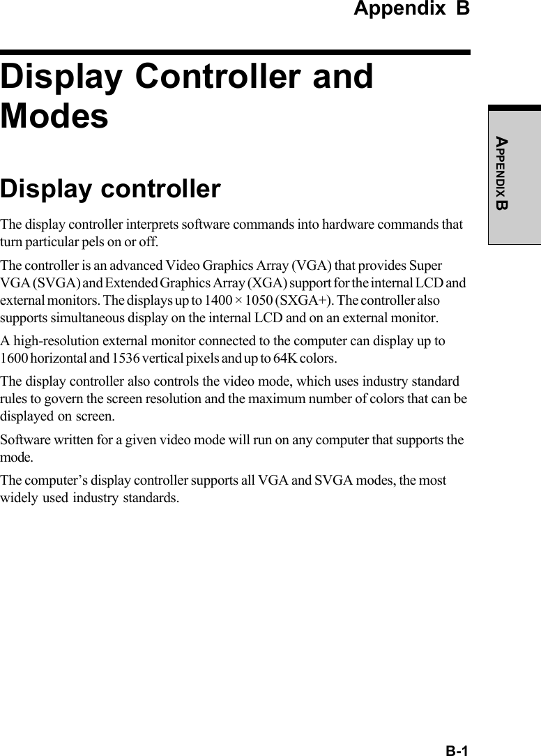  B-1APPENDIX BAppendix BDisplay Controller andModesDisplay controllerThe display controller interprets software commands into hardware commands thatturn particular pels on or off.The controller is an advanced Video Graphics Array (VGA) that provides SuperVGA (SVGA) and Extended Graphics Array (XGA) support for the internal LCD andexternal monitors. The displays up to 1400 × 1050 (SXGA+). The controller alsosupports simultaneous display on the internal LCD and on an external monitor.A high-resolution external monitor connected to the computer can display up to1600 horizontal and 1536 vertical pixels and up to 64K colors.The display controller also controls the video mode, which uses industry standardrules to govern the screen resolution and the maximum number of colors that can bedisplayed on screen.Software written for a given video mode will run on any computer that supports themode.The computer’s display controller supports all VGA and SVGA modes, the mostwidely used industry standards.