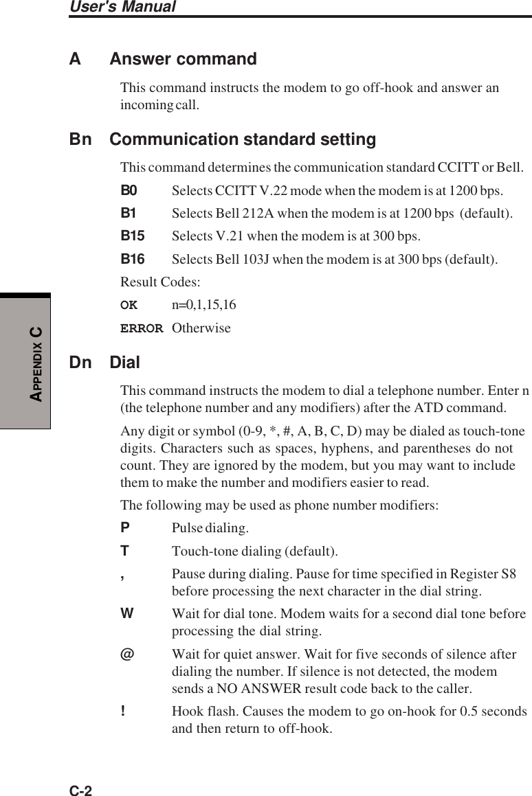 User&apos;s ManualC-2APPENDIX CA Answer commandThis command instructs the modem to go off-hook and answer anincoming call.Bn Communication standard settingThis command determines the communication standard CCITT or Bell.B0 Selects CCITT V.22 mode when the modem is at 1200 bps.B1 Selects Bell 212A when the modem is at 1200 bps  (default).B15 Selects V.21 when the modem is at 300 bps.B16 Selects Bell 103J when the modem is at 300 bps (default).Result Codes:OK n=0,1,15,16ERROR OtherwiseDn DialThis command instructs the modem to dial a telephone number. Enter n(the telephone number and any modifiers) after the ATD command.Any digit or symbol (0-9, *, #, A, B, C, D) may be dialed as touch-tonedigits. Characters such as spaces, hyphens, and parentheses do notcount. They are ignored by the modem, but you may want to includethem to make the number and modifiers easier to read.The following may be used as phone number modifiers:PPulse dialing.TTouch-tone dialing (default).,Pause during dialing. Pause for time specified in Register S8before processing the next character in the dial string.WWait for dial tone. Modem waits for a second dial tone beforeprocessing the dial string.@Wait for quiet answer. Wait for five seconds of silence afterdialing the number. If silence is not detected, the modemsends a NO ANSWER result code back to the caller.!Hook flash. Causes the modem to go on-hook for 0.5 secondsand then return to off-hook.
