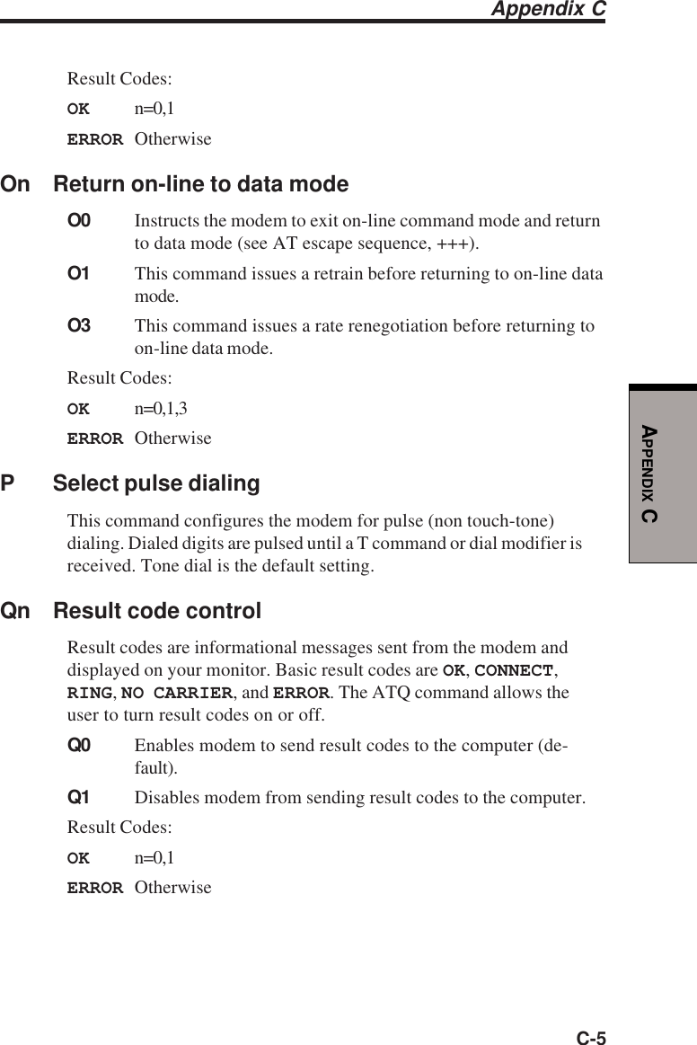 C-5APPENDIX CResult Codes:OK n=0,1ERROR OtherwiseOn Return on-line to data modeO0 Instructs the modem to exit on-line command mode and returnto data mode (see AT escape sequence, +++).O1 This command issues a retrain before returning to on-line datamode.O3 This command issues a rate renegotiation before returning toon-line data mode.Result Codes:OK n=0,1,3ERROR OtherwiseP Select pulse dialingThis command configures the modem for pulse (non touch-tone)dialing. Dialed digits are pulsed until a T command or dial modifier isreceived. Tone dial is the default setting.Qn Result code controlResult codes are informational messages sent from the modem anddisplayed on your monitor. Basic result codes are OK, CONNECT,RING, NO CARRIER, and ERROR. The ATQ command allows theuser to turn result codes on or off.Q0 Enables modem to send result codes to the computer (de-fault).Q1 Disables modem from sending result codes to the computer.Result Codes:OK n=0,1ERROR OtherwiseAppendix C