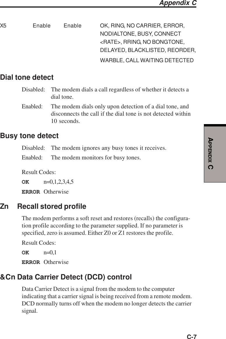 C-7APPENDIX CX5 Enable Enable OK, RING, NO CARRIER, ERROR,NODIALTONE, BUSY, CONNECT&lt;RATE&gt;, RRING, NO BONGTONE,DELAYED, BLACKLISTED, REORDER,WARBLE, CALL WAITING DETECTEDDial tone detectDisabled: The modem dials a call regardless of whether it detects adial tone.Enabled: The modem dials only upon detection of a dial tone, anddisconnects the call if the dial tone is not detected within10 seconds.Busy tone detectDisabled: The modem ignores any busy tones it receives.Enabled: The modem monitors for busy tones.Result Codes:OK n=0,1,2,3,4,5ERROR OtherwiseZn Recall stored profileThe modem performs a soft reset and restores (recalls) the configura-tion profile according to the parameter supplied. If no parameter isspecified, zero is assumed. Either Z0 or Z1 restores the profile.Result Codes:OK n=0,1ERROR Otherwise&amp;Cn Data Carrier Detect (DCD) controlData Carrier Detect is a signal from the modem to the computerindicating that a carrier signal is being received from a remote modem.DCD normally turns off when the modem no longer detects the carriersignal.Appendix C
