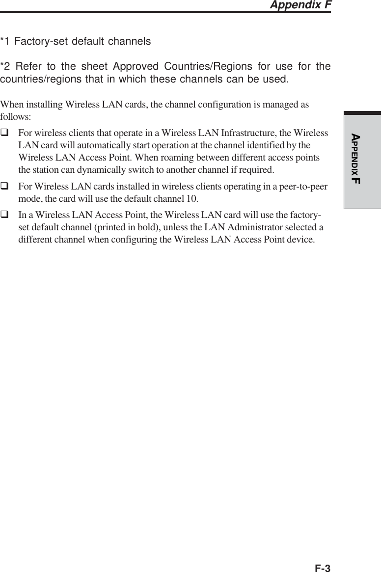 F-3APPENDIX F*1 Factory-set default channels*2 Refer to the sheet Approved Countries/Regions for use for thecountries/regions that in which these channels can be used.When installing Wireless LAN cards, the channel configuration is managed asfollows:For wireless clients that operate in a Wireless LAN Infrastructure, the WirelessLAN card will automatically start operation at the channel identified by theWireless LAN Access Point. When roaming between different access pointsthe station can dynamically switch to another channel if required.For Wireless LAN cards installed in wireless clients operating in a peer-to-peermode, the card will use the default channel 10.In a Wireless LAN Access Point, the Wireless LAN card will use the factory-set default channel (printed in bold), unless the LAN Administrator selected adifferent channel when configuring the Wireless LAN Access Point device.Appendix F