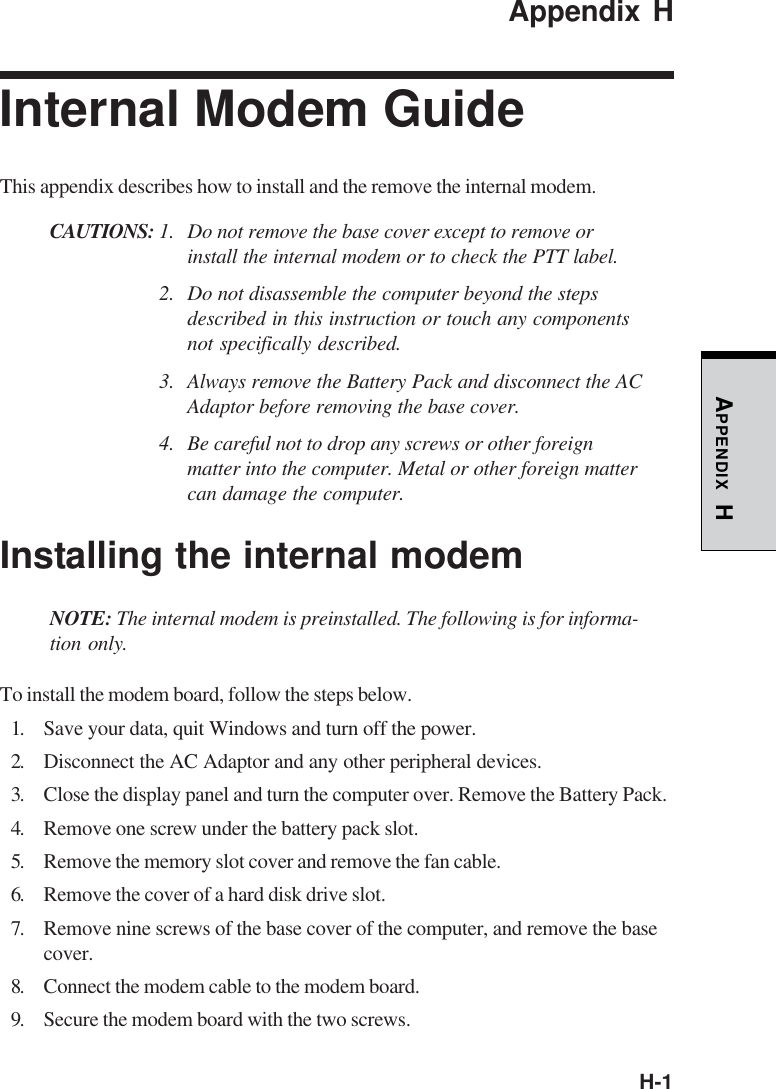 H-1APPENDIX HAppendix HInternal Modem GuideThis appendix describes how to install and the remove the internal modem.CAUTIONS: 1. Do not remove the base cover except to remove orinstall the internal modem or to check the PTT label.2. Do not disassemble the computer beyond the stepsdescribed in this instruction or touch any componentsnot specifically described.3. Always remove the Battery Pack and disconnect the ACAdaptor before removing the base cover.4. Be careful not to drop any screws or other foreignmatter into the computer. Metal or other foreign mattercan damage the computer.Installing the internal modemNOTE: The internal modem is preinstalled. The following is for informa-tion only.To install the modem board, follow the steps below.1. Save your data, quit Windows and turn off the power.2. Disconnect the AC Adaptor and any other peripheral devices.3. Close the display panel and turn the computer over. Remove the Battery Pack.4. Remove one screw under the battery pack slot.5. Remove the memory slot cover and remove the fan cable.6. Remove the cover of a hard disk drive slot.7. Remove nine screws of the base cover of the computer, and remove the basecover.8. Connect the modem cable to the modem board.9. Secure the modem board with the two screws.
