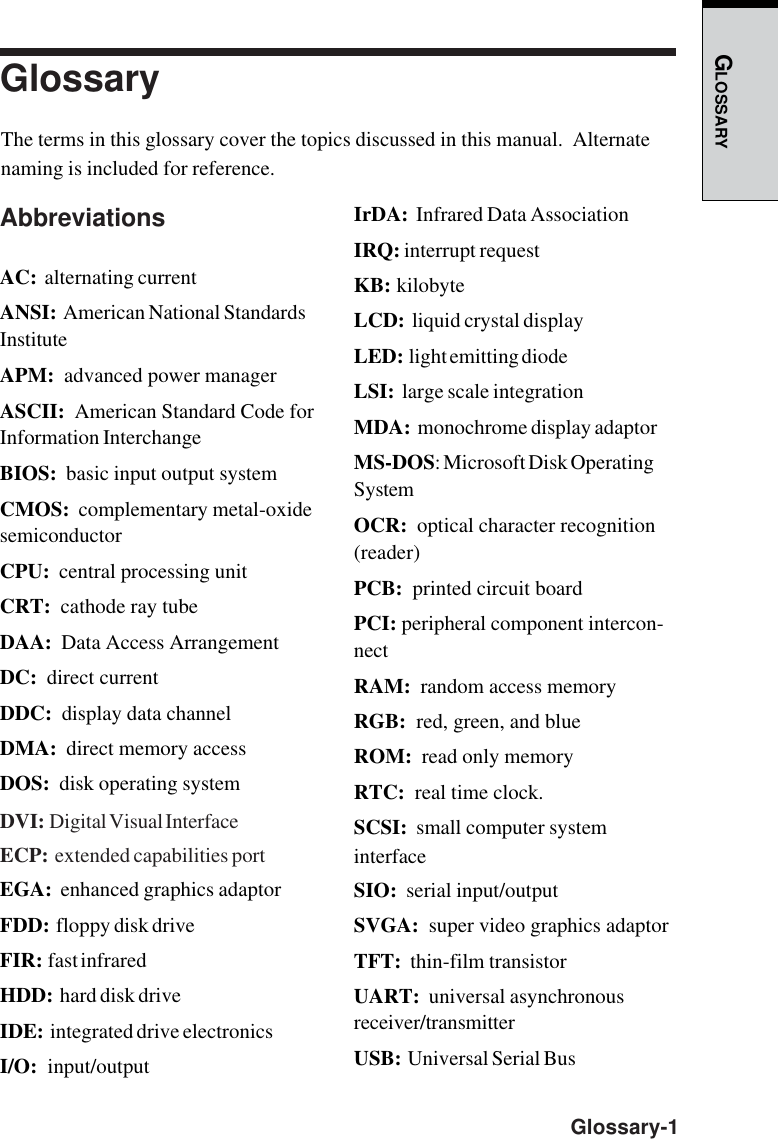 GLOSSARY  Glossary-1GlossaryThe terms in this glossary cover the topics discussed in this manual.  Alternatenaming is included for reference.AbbreviationsAC:  alternating currentANSI:  American National StandardsInstituteAPM:  advanced power managerASCII:  American Standard Code forInformation InterchangeBIOS:  basic input output systemCMOS:  complementary metal-oxidesemiconductorCPU:  central processing unitCRT:  cathode ray tubeDAA:  Data Access ArrangementDC:  direct currentDDC:  display data channelDMA:  direct memory accessDOS:  disk operating systemDVI:  Digital Visual InterfaceECP:  extended capabilities portEGA:  enhanced graphics adaptorFDD:  floppy disk driveFIR:  fast infraredHDD:  hard disk driveIDE:  integrated drive electronicsI/O:  input/outputIrDA:  Infrared Data AssociationIRQ: interrupt requestKB:  kilobyteLCD:  liquid crystal displayLED:  light emitting diodeLSI:  large scale integrationMDA:  monochrome display adaptorMS-DOS: Microsoft Disk OperatingSystemOCR:  optical character recognition(reader)PCB:  printed circuit boardPCI: peripheral component intercon-nectRAM:  random access memoryRGB:  red, green, and blueROM:  read only memoryRTC:  real time clock.SCSI:  small computer systeminterfaceSIO:  serial input/outputSVGA:  super video graphics adaptorTFT:  thin-film transistorUART:  universal asynchronousreceiver/transmitterUSB:  Universal Serial Bus