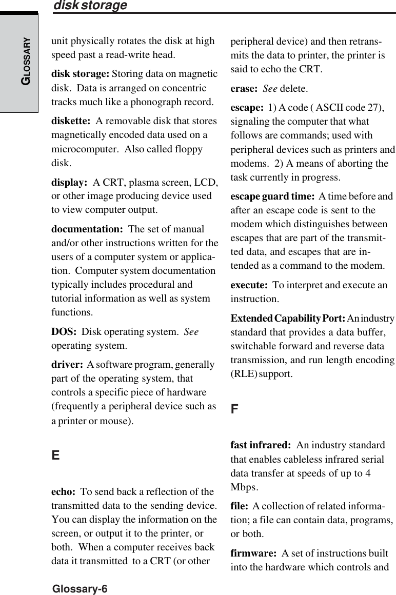 GLOSSARYGlossary-6unit physically rotates the disk at highspeed past a read-write head.disk storage: Storing data on magneticdisk.  Data is arranged on concentrictracks much like a phonograph record.diskette:  A removable disk that storesmagnetically encoded data used on amicrocomputer.  Also called floppydisk.display:  A CRT, plasma screen, LCD,or other image producing device usedto view computer output.documentation:  The set of manualand/or other instructions written for theusers of a computer system or applica-tion.  Computer system documentationtypically includes procedural andtutorial information as well as systemfunctions.DOS:  Disk operating system.  Seeoperating system.driver:  A software program, generallypart of the operating system, thatcontrols a specific piece of hardware(frequently a peripheral device such asa printer or mouse).Eecho:  To send back a reflection of thetransmitted data to the sending device.You can display the information on thescreen, or output it to the printer, orboth.  When a computer receives backdata it transmitted  to a CRT (or otherperipheral device) and then retrans-mits the data to printer, the printer issaid to echo the CRT.erase:  See delete.escape:  1) A code ( ASCII code 27),signaling the computer that whatfollows are commands; used withperipheral devices such as printers andmodems.  2) A means of aborting thetask currently in progress.escape guard time:  A time before andafter an escape code is sent to themodem which distinguishes betweenescapes that are part of the transmit-ted data, and escapes that are in-tended as a command to the modem.execute:  To interpret and execute aninstruction.Extended Capability Port: An industrystandard that provides a data buffer,switchable forward and reverse datatransmission, and run length encoding(RLE) support.Ffast infrared:  An industry standardthat enables cableless infrared serialdata transfer at speeds of up to 4Mbps.file:  A collection of related informa-tion; a file can contain data, programs,or both.firmware:  A set of instructions builtinto the hardware which controls anddisk storage
