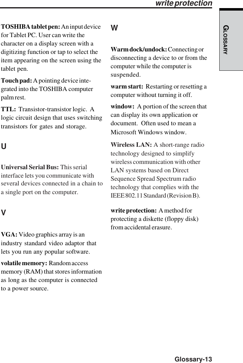 GLOSSARY  Glossary-13TOSHIBA tablet pen: An input devicefor Tablet PC. User can write thecharacter on a display screen with adigitizing function or tap to select theitem appearing on the screen using thetablet pen.Touch pad: A pointing device inte-grated into the TOSHIBA computerpalm rest.TTL:  Transistor-transistor logic.  Alogic circuit design that uses switchingtransistors for gates and storage.UUniversal Serial Bus: This serialinterface lets you communicate withseveral devices connected in a chain toa single port on the computer.VVGA: Video graphics array is anindustry standard video adaptor thatlets you run any popular software.volatile memory:  Random accessmemory (RAM) that stores informationas long as the computer is connectedto a power source.write protectionWWarm dock/undock: Connecting ordisconnecting a device to or from thecomputer while the computer issuspended.warm start:  Restarting or resetting acomputer without turning it off.window:  A portion of the screen thatcan display its own application ordocument.  Often used to mean aMicrosoft Windows window.Wireless LAN: A short-range radiotechnology designed to simplifywireless communication with otherLAN systems based on DirectSequence Spread Spectrum radiotechnology that complies with theIEEE 802.11 Standard (Revision B).write protection:  A method forprotecting a diskette (floppy disk)from accidental erasure.