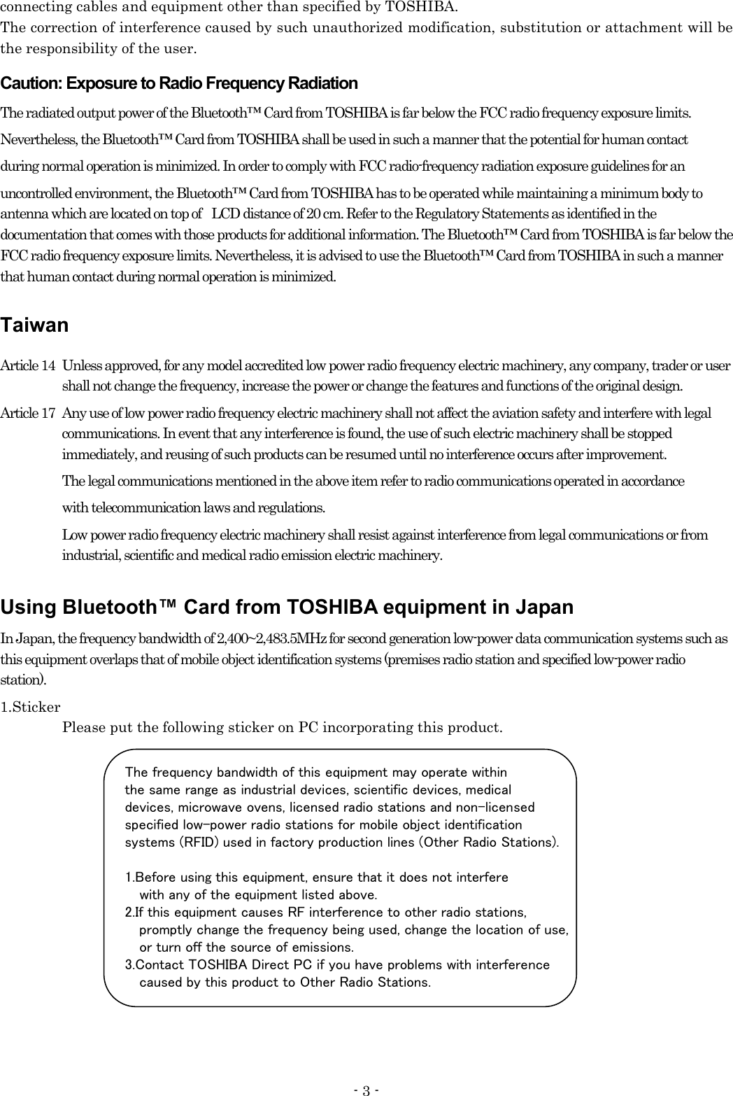 - 3 - connecting cables and equipment other than specified by TOSHIBA. The correction of interference caused by such unauthorized modification, substitution or attachment will be the responsibility of the user. Caution: Exposure to Radio Frequency Radiation The radiated output power of the Bluetooth™ Card from TOSHIBA is far below the FCC radio frequency exposure limits.   Nevertheless, the Bluetooth™ Card from TOSHIBA shall be used in such a manner that the potential for human contact   during normal operation is minimized. In order to comply with FCC radio-frequency radiation exposure guidelines for an   uncontrolled environment, the Bluetooth™ Card from TOSHIBA has to be operated while maintaining a minimum body to antenna which are located on top of    LCD distance of 20 cm. Refer to the Regulatory Statements as identified in the documentation that comes with those products for additional information. The Bluetooth™ Card from TOSHIBA is far below the FCC radio frequency exposure limits. Nevertheless, it is advised to use the Bluetooth™ Card from TOSHIBA in such a manner that human contact during normal operation is minimized. Taiwan Article 14   Unless approved, for any model accredited low power radio frequency electric machinery, any company, trader or user shall not change the frequency, increase the power or change the features and functions of the original design. Article 17   Any use of low power radio frequency electric machinery shall not affect the aviation safety and interfere with legal communications. In event that any interference is found, the use of such electric machinery shall be stopped immediately, and reusing of such products can be resumed until no interference occurs after improvement. The legal communications mentioned in the above item refer to radio communications operated in accordance with telecommunication laws and regulations.   Low power radio frequency electric machinery shall resist against interference from legal communications or from industrial, scientific and medical radio emission electric machinery.   Using Bluetooth™ Card from TOSHIBA equipment in Japan In Japan, the frequency bandwidth of 2,400~2,483.5MHz for second generation low-power data communication systems such as this equipment overlaps that of mobile object identification systems (premises radio station and specified low-power radio station). 1.Sticker   Please put the following sticker on PC incorporating this product.           The frequency bandwidth of this equipment may operate within the same range as industrial devices, scientific devices, medical   devices, microwave ovens, licensed radio stations and non-licensed specified low-power radio stations for mobile object identification   systems (RFID) used in factory production lines (Other Radio Stations).   1.Before using this equipment, ensure that it does not interfere       with any of the equipment listed above. 2.If this equipment causes RF interference to other radio stations,       promptly change the frequency being used, change the location of use,       or turn off the source of emissions. 3.Contact TOSHIBA Direct PC if you have problems with interference       caused by this product to Other Radio Stations. 