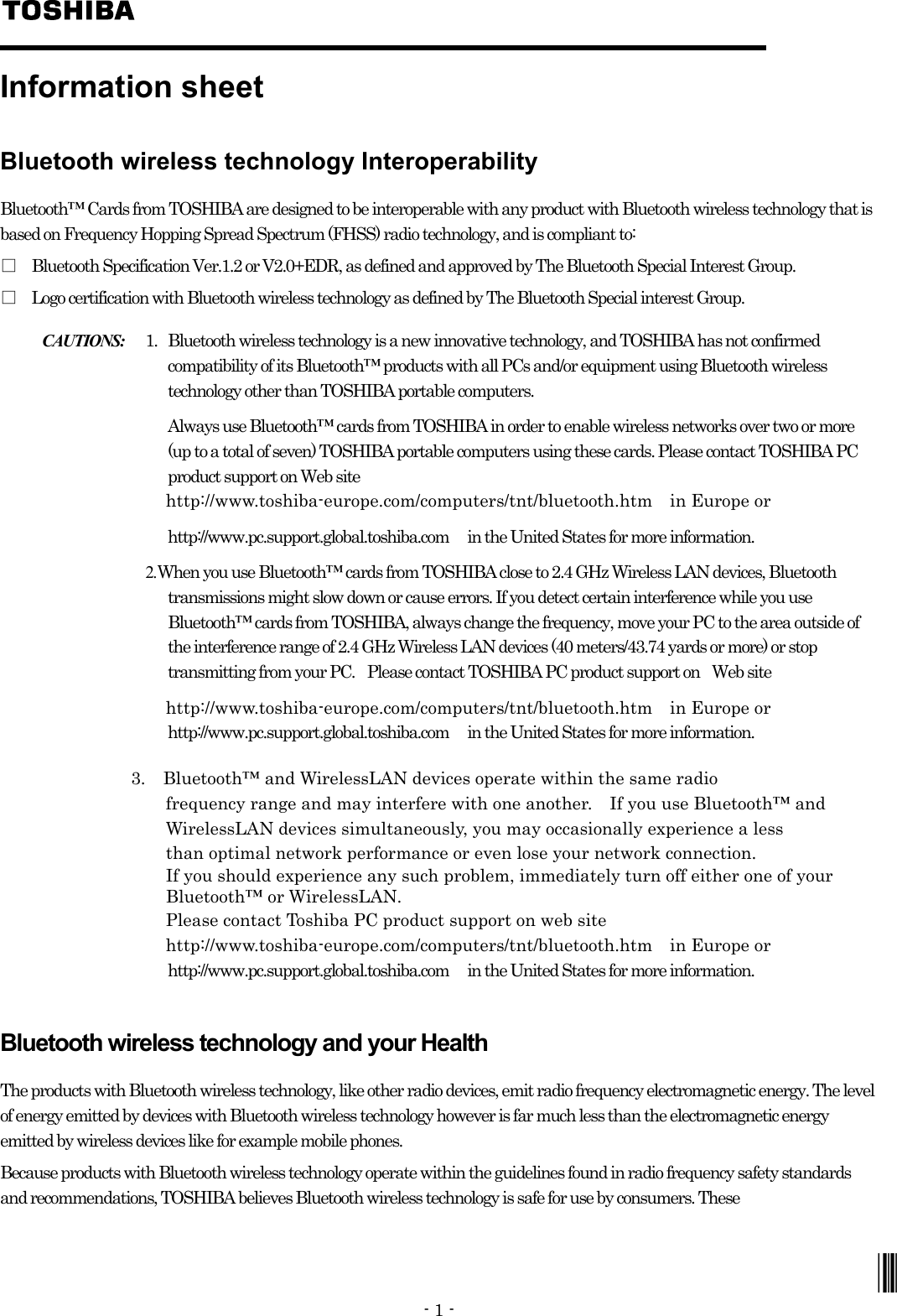 - 1 -   Information sheet Bluetooth wireless technology Interoperability Bluetooth™ Cards from TOSHIBA are designed to be interoperable with any product with Bluetooth wireless technology that is based on Frequency Hopping Spread Spectrum (FHSS) radio technology, and is compliant to: □ Bluetooth Specification Ver.1.2 or V2.0+EDR, as defined and approved by The Bluetooth Special Interest Group. □ Logo certification with Bluetooth wireless technology as defined by The Bluetooth Special interest Group. CAUTIONS: 1. Bluetooth wireless technology is a new innovative technology, and TOSHIBA has not confirmed compatibility of its Bluetooth™ products with all PCs and/or equipment using Bluetooth wireless technology other than TOSHIBA portable computers.       Always use Bluetooth™ cards from TOSHIBA in order to enable wireless networks over two or more (up to a total of seven) TOSHIBA portable computers using these cards. Please contact TOSHIBA PC product support on Web site                      http://www.toshiba-europe.com/computers/tnt/bluetooth.htm  in Europe or             http://www.pc.support.global.toshiba.com      in the United States for more information.  2. When you use Bluetooth™ cards from TOSHIBA close to 2.4 GHz Wireless LAN devices, Bluetooth transmissions might slow down or cause errors. If you detect certain interference while you use Bluetooth™ cards from TOSHIBA, always change the frequency, move your PC to the area outside of the interference range of 2.4 GHz Wireless LAN devices (40 meters/43.74 yards or more) or stop transmitting from your PC.    Please contact TOSHIBA PC product support on    Web site                      http://www.toshiba-europe.com/computers/tnt/bluetooth.htm  in Europe or             http://www.pc.support.global.toshiba.com    in the United States for more information.                 3.  Bluetooth™ and WirelessLAN devices operate within the same radio                    frequency range and may interfere with one another.  If you use Bluetooth™ and                    WirelessLAN devices simultaneously, you may occasionally experience a less                    than optimal network performance or even lose your network connection.                    If you should experience any such problem, immediately turn off either one of your                     Bluetooth™ or WirelessLAN.                    Please contact Toshiba PC product support on web site                    http://www.toshiba-europe.com/computers/tnt/bluetooth.htm  in Europe or             http://www.pc.support.global.toshiba.com    in the United States for more information.            Bluetooth wireless technology and your Health The products with Bluetooth wireless technology, like other radio devices, emit radio frequency electromagnetic energy. The level of energy emitted by devices with Bluetooth wireless technology however is far much less than the electromagnetic energy emitted by wireless devices like for example mobile phones. Because products with Bluetooth wireless technology operate within the guidelines found in radio frequency safety standards and recommendations, TOSHIBA believes Bluetooth wireless technology is safe for use by consumers. These              