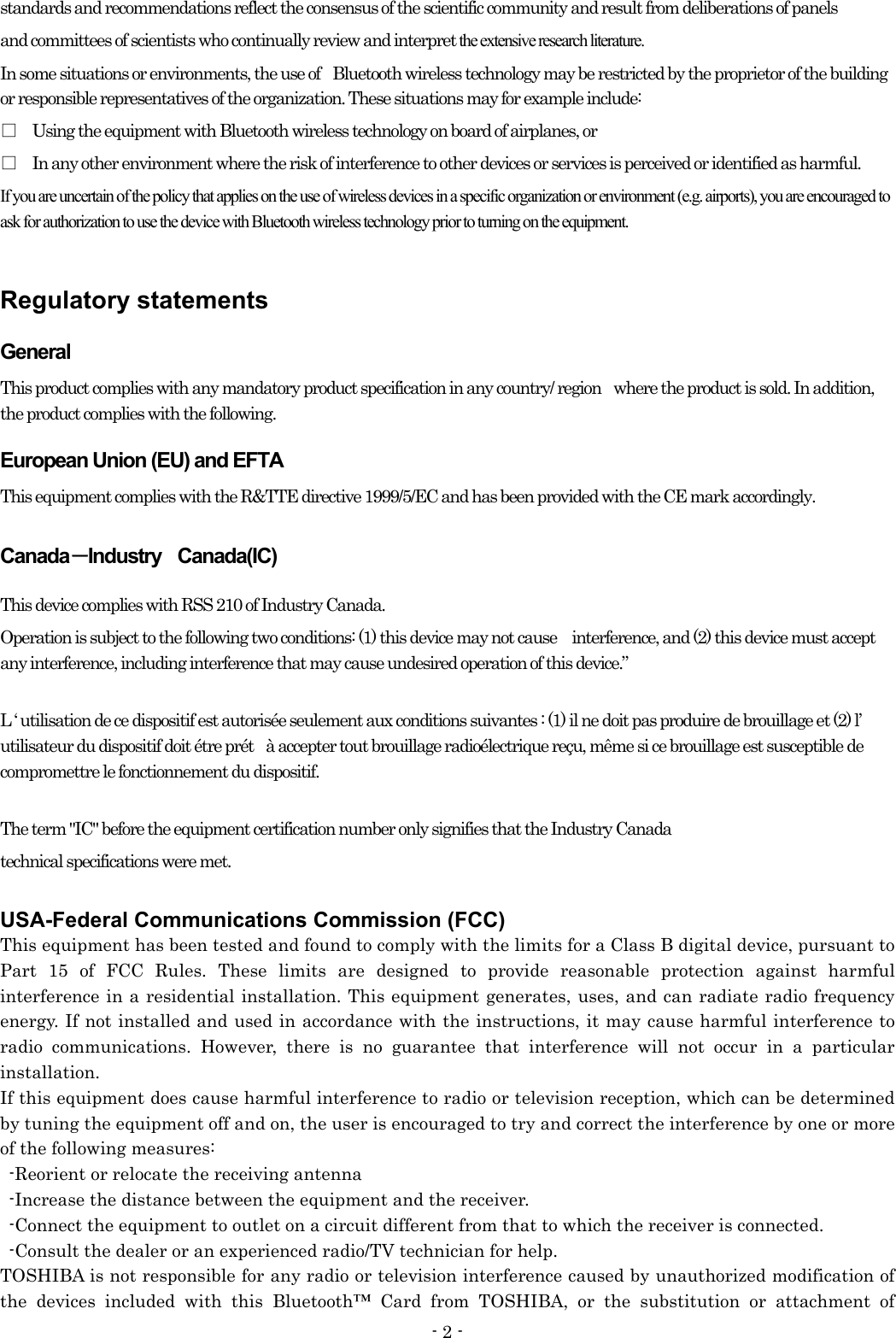 - 2 - standards and recommendations reflect the consensus of the scientific community and result from deliberations of panels and committees of scientists who continually review and interpret the extensive research literature.                     In some situations or environments, the use of    Bluetooth wireless technology may be restricted by the proprietor of the building or responsible representatives of the organization. These situations may for example include: □ Using the equipment with Bluetooth wireless technology on board of airplanes, or □ In any other environment where the risk of interference to other devices or services is perceived or identified as harmful. If you are uncertain of the policy that applies on the use of wireless devices in a specific organization or environment (e.g. airports), you are encouraged to ask for authorization to use the device with Bluetooth wireless technology prior to turning on the equipment.  Regulatory statements General This product complies with any mandatory product specification in any country/ region    where the product is sold. In addition, the product complies with the following. European Union (EU) and EFTA This equipment complies with the R&amp;TTE directive 1999/5/EC and has been provided with the CE mark accordingly. Canada－Industry  Canada(IC) This device complies with RSS 210 of Industry Canada. Operation is subject to the following two conditions: (1) this device may not cause interference, and (2) this device must accept any interference, including interference that may cause undesired operation of this device.”  L ‘ utilisation de ce dispositif est autorisée seulement aux conditions suivantes : (1) il ne doit pas produire de brouillage et (2) l’ utilisateur du dispositif doit étre prét    à accepter tout brouillage radioélectrique reçu, même si ce brouillage est susceptible de compromettre le fonctionnement du dispositif.  The term &quot;IC&quot; before the equipment certification number only signifies that the Industry Canada   technical specifications were met.      USA-Federal Communications Commission (FCC)   This equipment has been tested and found to comply with the limits for a Class B digital device, pursuant to Part 15 of FCC Rules. These limits are designed to provide reasonable protection against harmful interference in a residential installation. This equipment generates, uses, and can radiate radio frequency energy. If not installed and used in accordance with the instructions, it may cause harmful interference to radio communications. However, there is no guarantee that interference will not occur in a particular installation. If this equipment does cause harmful interference to radio or television reception, which can be determined by tuning the equipment off and on, the user is encouraged to try and correct the interference by one or more of the following measures:   -Reorient or relocate the receiving antenna -Increase the distance between the equipment and the receiver. -Connect the equipment to outlet on a circuit different from that to which the receiver is connected. -Consult the dealer or an experienced radio/TV technician for help. TOSHIBA is not responsible for any radio or television interference caused by unauthorized modification of the devices included with this Bluetooth™ Card from TOSHIBA, or the substitution or attachment of  