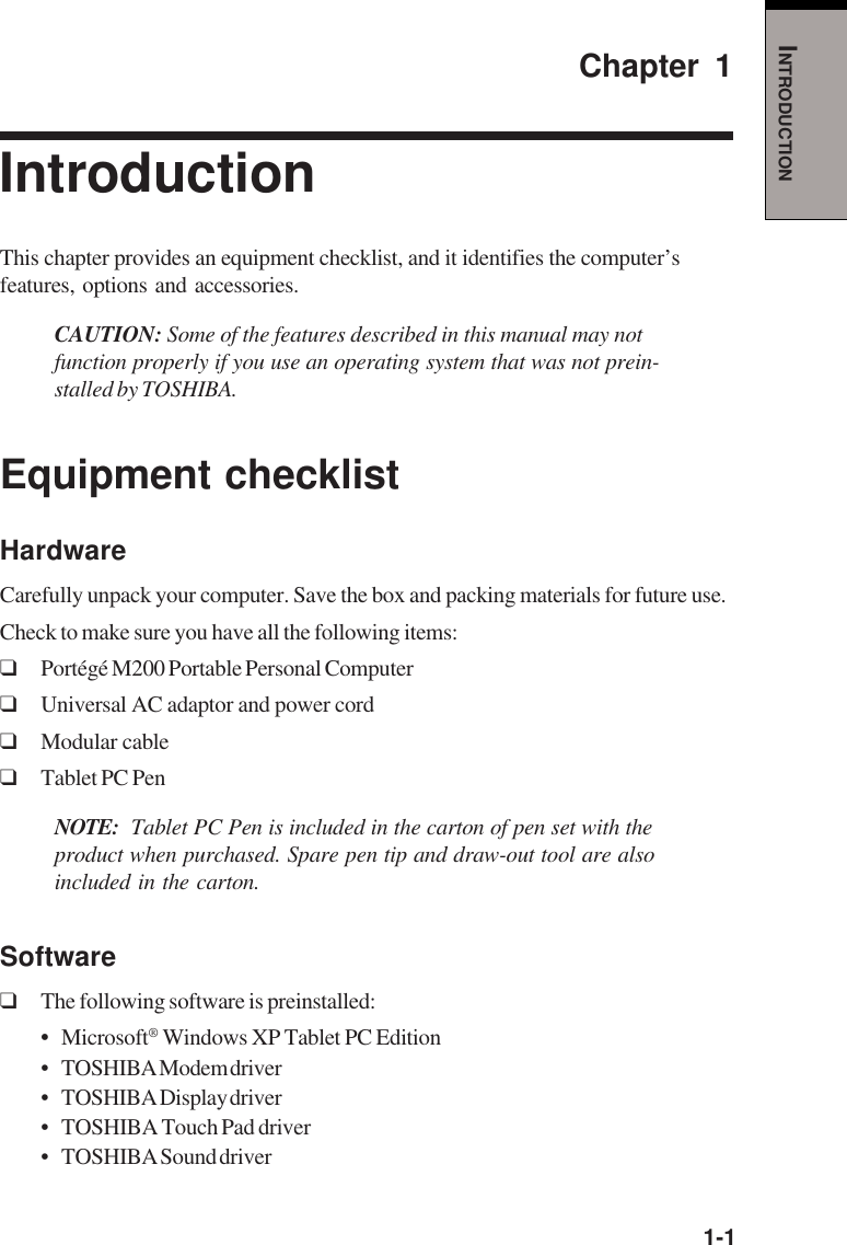   1-1INTRODUCTIONChapter 1IntroductionThis chapter provides an equipment checklist, and it identifies the computer’sfeatures, options and accessories.CAUTION: Some of the features described in this manual may notfunction properly if you use an operating system that was not prein-stalled by TOSHIBA.Equipment checklistHardwareCarefully unpack your computer. Save the box and packing materials for future use.Check to make sure you have all the following items:❑Portégé M200 Portable Personal Computer❑Universal AC adaptor and power cord❑Modular cable❑Tablet PC PenNOTE: Tablet PC Pen is included in the carton of pen set with theproduct when purchased. Spare pen tip and draw-out tool are alsoincluded in the carton.Software❑The following software is preinstalled:•Microsoft® Windows XP Tablet PC Edition• TOSHIBA Modem driver• TOSHIBA Display driver• TOSHIBA Touch Pad driver• TOSHIBA Sound driver