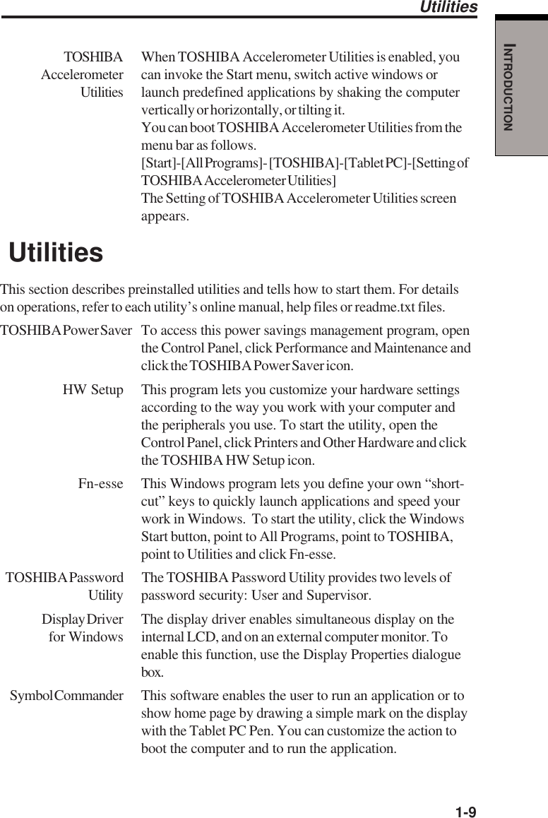   1-9INTRODUCTIONTOSHIBA When TOSHIBA Accelerometer Utilities is enabled, youAccelerometer can invoke the Start menu, switch active windows orUtilities launch predefined applications by shaking the computervertically or horizontally, or tilting it.You can boot TOSHIBA Accelerometer Utilities from themenu bar as follows.[Start]-[All Programs]- [TOSHIBA]-[Tablet PC]-[Setting ofTOSHIBA Accelerometer Utilities]The Setting of TOSHIBA Accelerometer Utilities screenappears. UtilitiesThis section describes preinstalled utilities and tells how to start them. For detailson operations, refer to each utility’s online manual, help files or readme.txt files.TOSHIBA Power Saver To access this power savings management program, openthe Control Panel, click Performance and Maintenance andclick the TOSHIBA Power Saver icon.HW Setup This program lets you customize your hardware settingsaccording to the way you work with your computer andthe peripherals you use. To start the utility, open theControl Panel, click Printers and Other Hardware and clickthe TOSHIBA HW Setup icon.Fn-esse This Windows program lets you define your own “short-cut” keys to quickly launch applications and speed yourwork in Windows.  To start the utility, click the WindowsStart button, point to All Programs, point to TOSHIBA,point to Utilities and click Fn-esse.TOSHIBA Password The TOSHIBA Password Utility provides two levels ofUtility password security: User and Supervisor.Display Driver The display driver enables simultaneous display on the for Windows internal LCD, and on an external computer monitor. Toenable this function, use the Display Properties dialoguebox.Symbol Commander This software enables the user to run an application or toshow home page by drawing a simple mark on the displaywith the Tablet PC Pen. You can customize the action toboot the computer and to run the application.Utilities