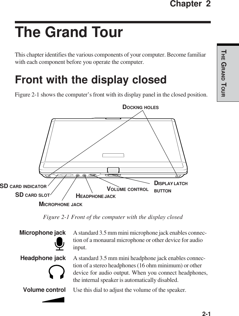   2-1THE GRAND TOURChapter 2The Grand TourThis chapter identifies the various components of your computer. Become familiarwith each component before you operate the computer.Front with the display closedFigure 2-1 shows the computer’s front with its display panel in the closed position.Figure 2-1 Front of the computer with the display closedMicrophone jack A standard 3.5 mm mini microphone jack enables connec-tion of a monaural microphone or other device for audioinput.Headphone jack A standard 3.5 mm mini headphone jack enables connec-tion of a stereo headphones (16 ohm minimum) or otherdevice for audio output. When you connect headphones,the internal speaker is automatically disabled.Volume control Use this dial to adjust the volume of the speaker.MICROPHONE JACKHEADPHONE JACKVOLUME CONTROL DISPLAY LATCHBUTTONSD CARD SLOTSD CARD INDICATORDOCKNG HOLES