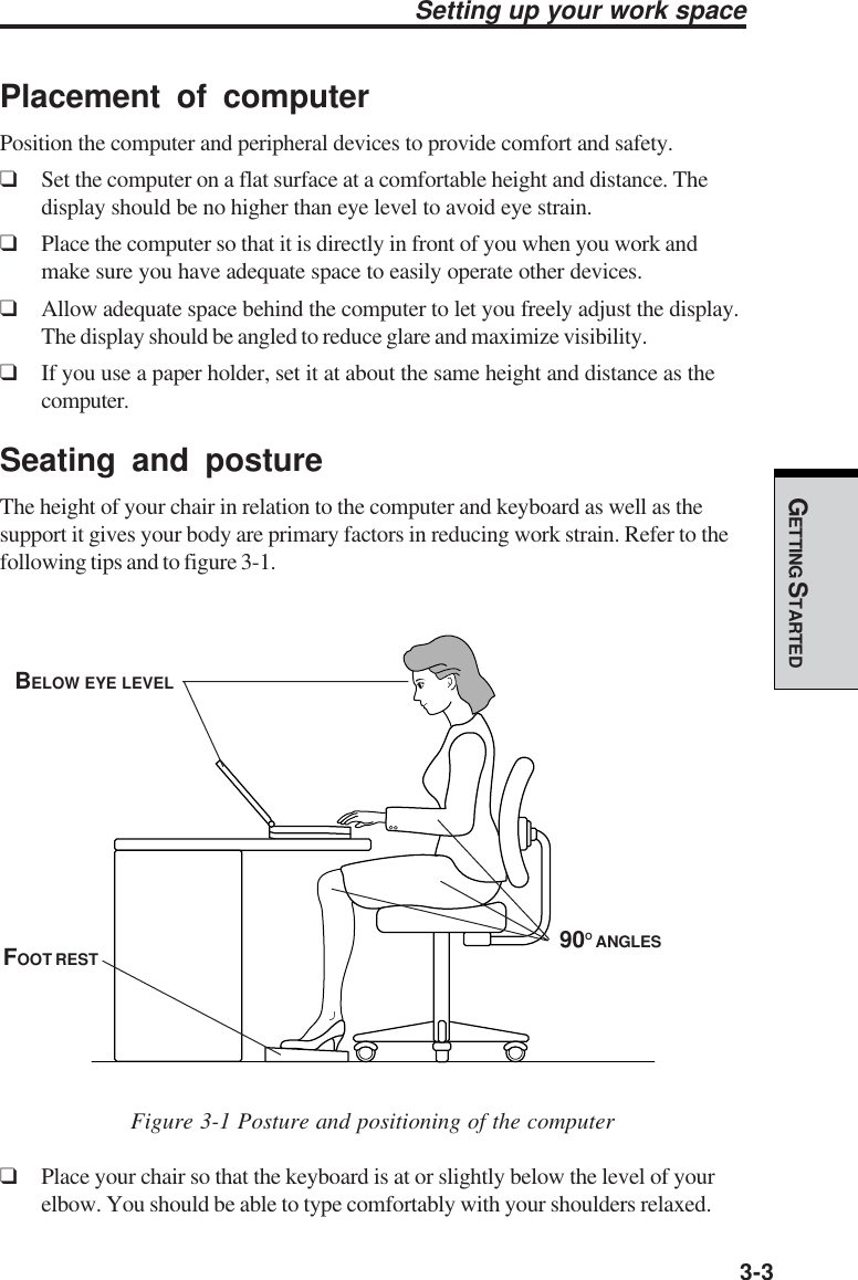 GETTING STARTED3-3Setting up your work spacePlacement of computerPosition the computer and peripheral devices to provide comfort and safety.❑Set the computer on a flat surface at a comfortable height and distance. Thedisplay should be no higher than eye level to avoid eye strain.❑Place the computer so that it is directly in front of you when you work andmake sure you have adequate space to easily operate other devices.❑Allow adequate space behind the computer to let you freely adjust the display.The display should be angled to reduce glare and maximize visibility.❑If you use a paper holder, set it at about the same height and distance as thecomputer.Seating and postureThe height of your chair in relation to the computer and keyboard as well as thesupport it gives your body are primary factors in reducing work strain. Refer to thefollowing tips and to figure 3-1.Figure 3-1 Posture and positioning of the computer❑Place your chair so that the keyboard is at or slightly below the level of yourelbow. You should be able to type comfortably with your shoulders relaxed.BELOW EYE LEVEL90O ANGLESFOOT REST