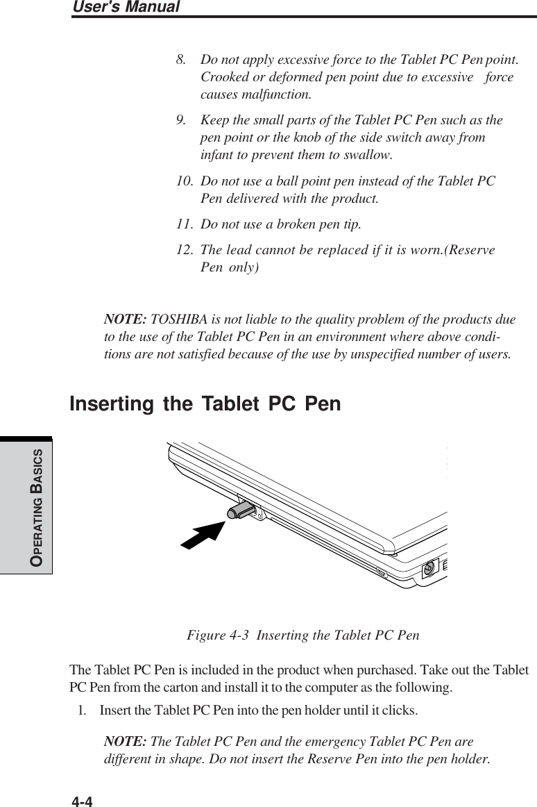 User&apos;s Manual4-4OPERATING BASICS8. Do not apply excessive force to the Tablet PC Pen point.Crooked or deformed pen point due to excessive forcecauses malfunction.9. Keep the small parts of the Tablet PC Pen such as thepen point or the knob of the side switch away frominfant to prevent them to swallow.10. Do not use a ball point pen instead of the Tablet PCPen delivered with the product.11. Do not use a broken pen tip.12. The lead cannot be replaced if it is worn.(ReservePen only)NOTE: TOSHIBA is not liable to the quality problem of the products dueto the use of the Tablet PC Pen in an environment where above condi-tions are not satisfied because of the use by unspecified number of users.Inserting the Tablet PC PenFigure 4-3  Inserting the Tablet PC PenThe Tablet PC Pen is included in the product when purchased. Take out the TabletPC Pen from the carton and install it to the computer as the following.1. Insert the Tablet PC Pen into the pen holder until it clicks.NOTE: The Tablet PC Pen and the emergency Tablet PC Pen aredifferent in shape. Do not insert the Reserve Pen into the pen holder.
