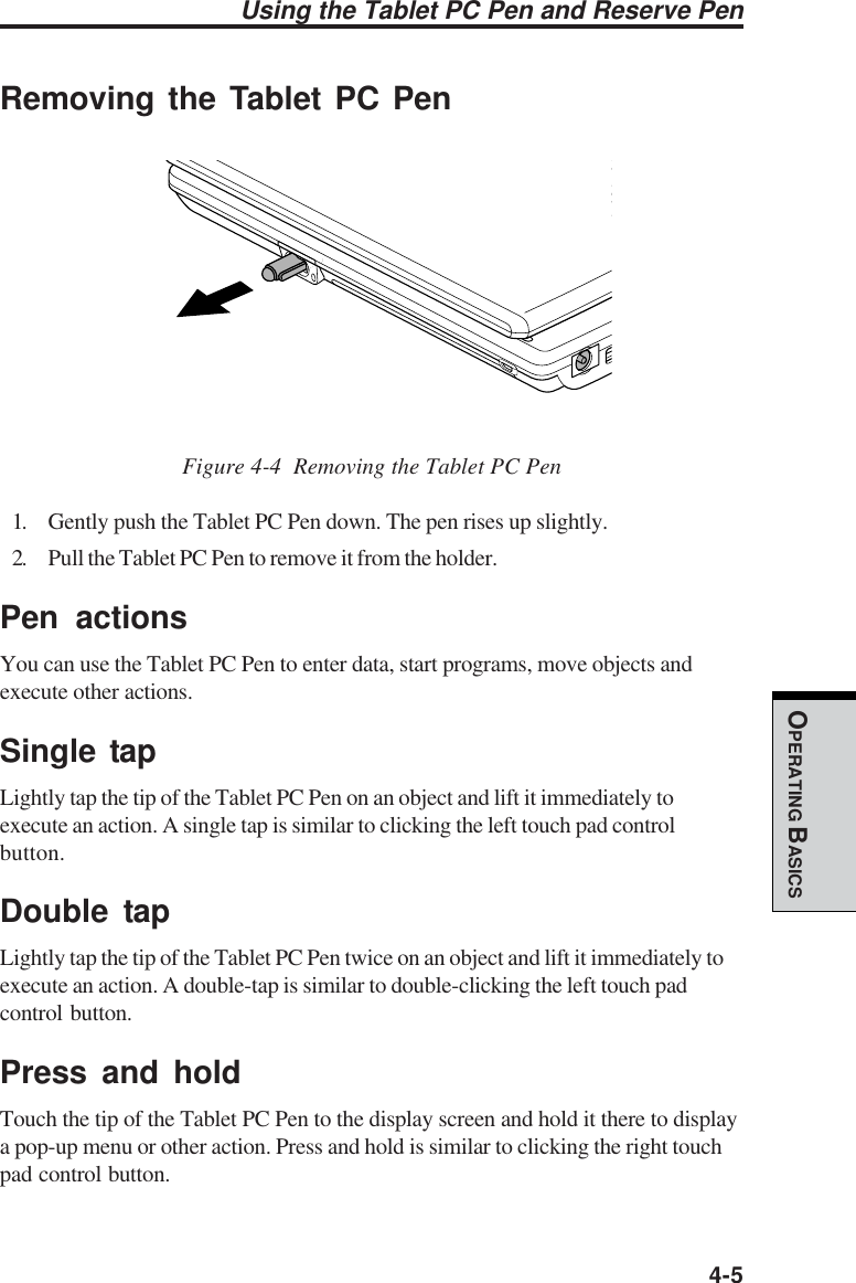  4-5OPERATING BASICSUsing the Tablet PC Pen and Reserve PenRemoving the Tablet PC Pen                                Figure 4-4  Removing the Tablet PC Pen1. Gently push the Tablet PC Pen down. The pen rises up slightly.2. Pull the Tablet PC Pen to remove it from the holder.Pen actionsYou can use the Tablet PC Pen to enter data, start programs, move objects andexecute other actions.Single tapLightly tap the tip of the Tablet PC Pen on an object and lift it immediately toexecute an action. A single tap is similar to clicking the left touch pad controlbutton.Double tapLightly tap the tip of the Tablet PC Pen twice on an object and lift it immediately toexecute an action. A double-tap is similar to double-clicking the left touch padcontrol button.Press and holdTouch the tip of the Tablet PC Pen to the display screen and hold it there to displaya pop-up menu or other action. Press and hold is similar to clicking the right touchpad control button.
