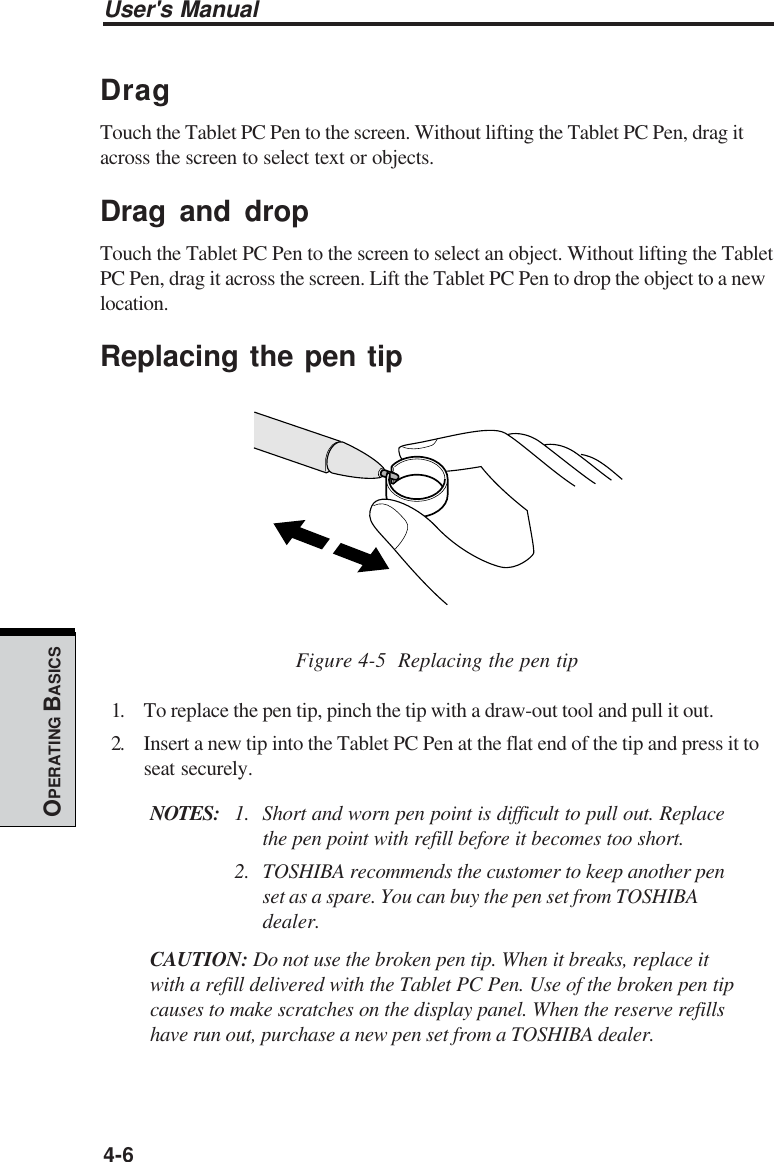 User&apos;s Manual4-6OPERATING BASICSDragTouch the Tablet PC Pen to the screen. Without lifting the Tablet PC Pen, drag itacross the screen to select text or objects.Drag and dropTouch the Tablet PC Pen to the screen to select an object. Without lifting the TabletPC Pen, drag it across the screen. Lift the Tablet PC Pen to drop the object to a newlocation.Replacing the pen tipFigure 4-5  Replacing the pen tip1. To replace the pen tip, pinch the tip with a draw-out tool and pull it out.2. Insert a new tip into the Tablet PC Pen at the flat end of the tip and press it toseat securely.NOTES: 1. Short and worn pen point is difficult to pull out. Replacethe pen point with refill before it becomes too short.2. TOSHIBA recommends the customer to keep another penset as a spare. You can buy the pen set from TOSHIBAdealer.CAUTION: Do not use the broken pen tip. When it breaks, replace itwith a refill delivered with the Tablet PC Pen. Use of the broken pen tipcauses to make scratches on the display panel. When the reserve refillshave run out, purchase a new pen set from a TOSHIBA dealer.