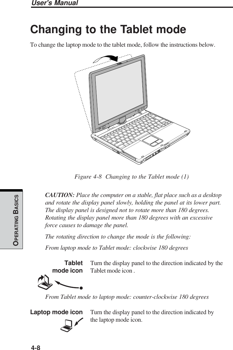 User&apos;s Manual4-8OPERATING BASICSChanging to the Tablet modeTo change the laptop mode to the tablet mode, follow the instructions below.Figure 4-8  Changing to the Tablet mode (1)CAUTION: Place the computer on a stable, flat place such as a desktopand rotate the display panel slowly, holding the panel at its lower part.The display panel is designed not to rotate more than 180 degrees.Rotating the display panel more than 180 degrees with an excessiveforce causes to damage the panel.The rotating direction to change the mode is the following:From laptop mode to Tablet mode: clockwise 180 degreesTablet Turn the display panel to the direction indicated by themode icon Tablet mode icon .From Tablet mode to laptop mode: counter-clockwise 180 degreesLaptop mode icon Turn the display panel to the direction indicated bythe laptop mode icon.