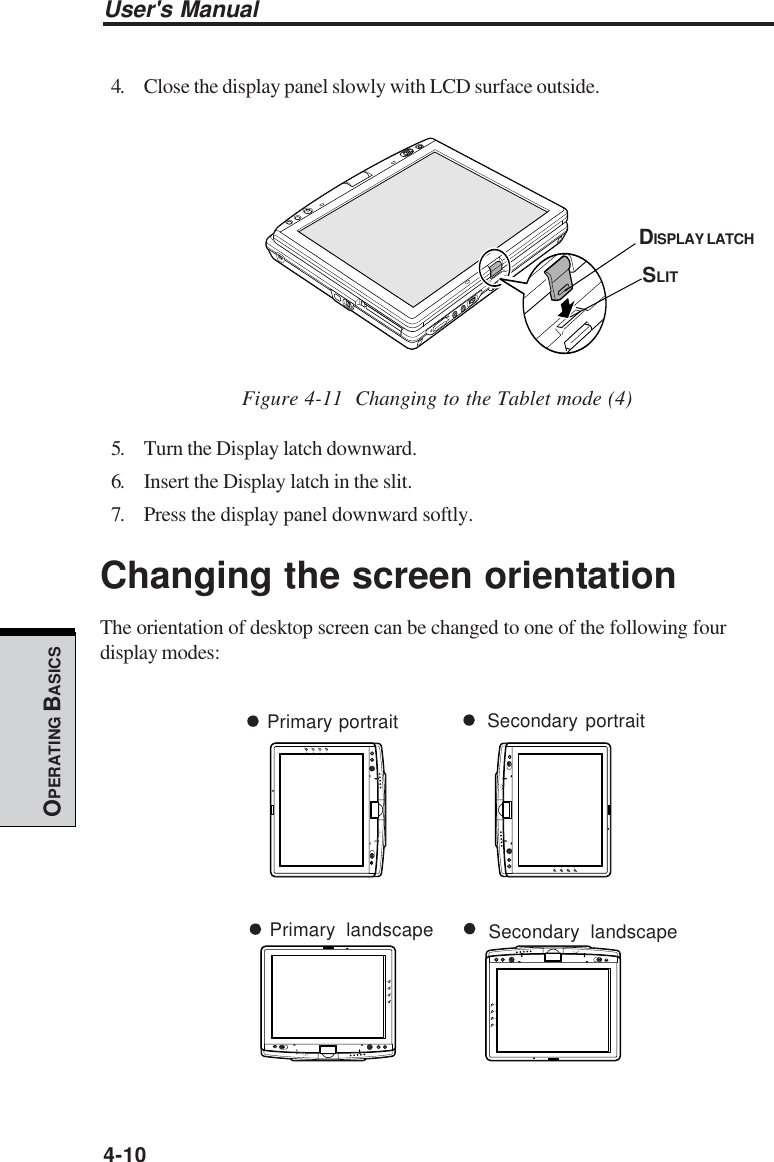 User&apos;s Manual4-10OPERATING BASICS4. Close the display panel slowly with LCD surface outside.Figure 4-11  Changing to the Tablet mode (4)5. Turn the Display latch downward.6. Insert the Display latch in the slit.7. Press the display panel downward softly.Changing the screen orientationThe orientation of desktop screen can be changed to one of the following fourdisplay modes:DISPLAY LATCHSLITPrimary landscape Secondary landscapePrimary portrait Secondary portrait