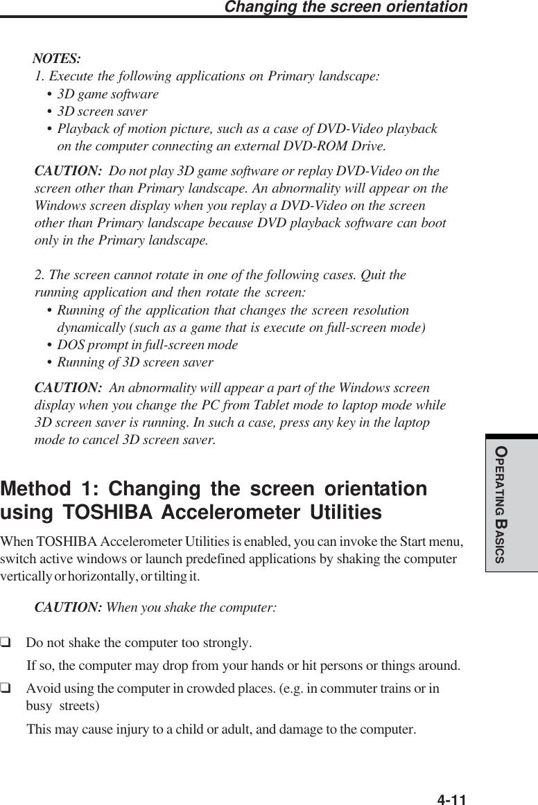  4-11OPERATING BASICSChanging the screen orientationNOTES:1. Execute the following applications on Primary landscape:• 3D game software• 3D screen saver• Playback of motion picture, such as a case of DVD-Video playbackon the computer connecting an external DVD-ROM Drive.CAUTION:  Do not play 3D game software or replay DVD-Video on thescreen other than Primary landscape. An abnormality will appear on theWindows screen display when you replay a DVD-Video on the screenother than Primary landscape because DVD playback software can bootonly in the Primary landscape.2. The screen cannot rotate in one of the following cases. Quit therunning application and then rotate the screen:• Running of the application that changes the screen resolutiondynamically (such as a game that is execute on full-screen mode)• DOS prompt in full-screen mode• Running of 3D screen saverCAUTION:  An abnormality will appear a part of the Windows screendisplay when you change the PC from Tablet mode to laptop mode while3D screen saver is running. In such a case, press any key in the laptopmode to cancel 3D screen saver.Method 1: Changing the screen orientationusing TOSHIBA Accelerometer UtilitiesWhen TOSHIBA Accelerometer Utilities is enabled, you can invoke the Start menu,switch active windows or launch predefined applications by shaking the computervertically or horizontally, or tilting it.CAUTION: When you shake the computer:❑Do not shake the computer too strongly.If so, the computer may drop from your hands or hit persons or things around.❑Avoid using the computer in crowded places. (e.g. in commuter trains or inbusy streets)This may cause injury to a child or adult, and damage to the computer.