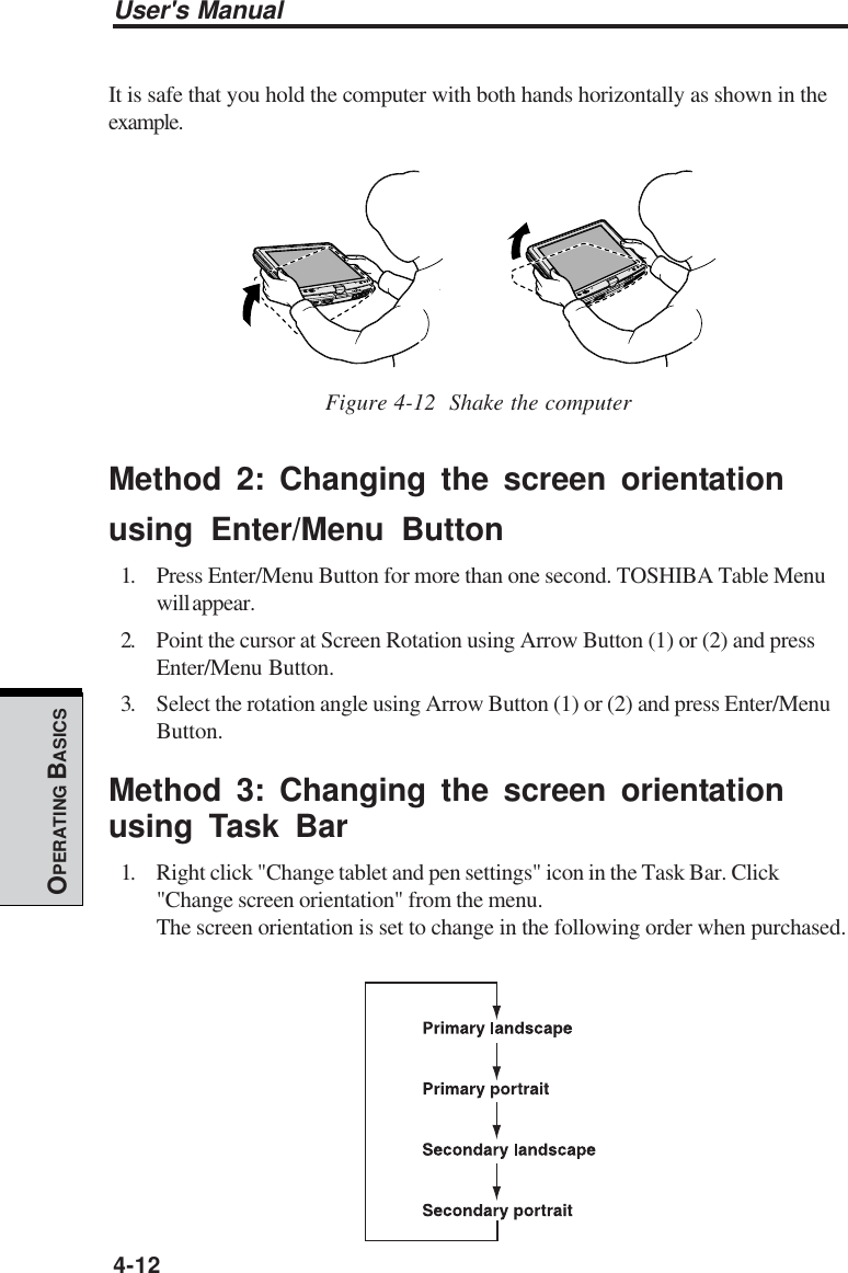 User&apos;s Manual4-12OPERATING BASICSIt is safe that you hold the computer with both hands horizontally as shown in theexample.Figure 4-12  Shake the computerMethod 2: Changing the screen orientationusing Enter/Menu Button1. Press Enter/Menu Button for more than one second. TOSHIBA Table Menuwill appear.2. Point the cursor at Screen Rotation using Arrow Button (1) or (2) and pressEnter/Menu Button.3. Select the rotation angle using Arrow Button (1) or (2) and press Enter/MenuButton.Method 3: Changing the screen orientationusing Task Bar1. Right click &quot;Change tablet and pen settings&quot; icon in the Task Bar. Click&quot;Change screen orientation&quot; from the menu.The screen orientation is set to change in the following order when purchased.