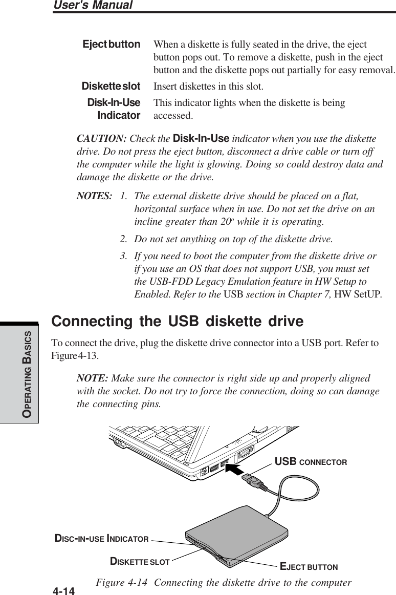 User&apos;s Manual4-14OPERATING BASICSEject button When a diskette is fully seated in the drive, the ejectbutton pops out. To remove a diskette, push in the ejectbutton and the diskette pops out partially for easy removal.Diskette slot Insert diskettes in this slot.Disk-In-Use This indicator lights when the diskette is beingIndicator accessed.CAUTION: Check the Disk-In-Use indicator when you use the diskettedrive. Do not press the eject button, disconnect a drive cable or turn offthe computer while the light is glowing. Doing so could destroy data anddamage the diskette or the drive.NOTES: 1. The external diskette drive should be placed on a flat,horizontal surface when in use. Do not set the drive on anincline greater than 20o while it is operating.2. Do not set anything on top of the diskette drive.3. If you need to boot the computer from the diskette drive orif you use an OS that does not support USB, you must setthe USB-FDD Legacy Emulation feature in HW Setup toEnabled. Refer to the USB section in Chapter 7, HW SetUP.Connecting the USB diskette driveTo connect the drive, plug the diskette drive connector into a USB port. Refer toFigure 4-13.NOTE: Make sure the connector is right side up and properly alignedwith the socket. Do not try to force the connection, doing so can damagethe connecting pins.Figure 4-14  Connecting the diskette drive to the computerUSB CONNECTORDISC-IN-USE INDICATORDISKETTE SLOT EJECT BUTTON