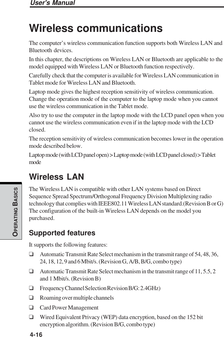 User&apos;s Manual4-16OPERATING BASICSWireless communicationsThe computer’s wireless communication function supports both Wireless LAN andBluetooth devices.In this chapter, the descriptions on Wireless LAN or Bluetooth are applicable to themodel equipped with Wireless LAN or Bluetooth function respectively.Carefully check that the computer is available for Wireless LAN communication inTablet mode for Wireless LAN and Bluetooth.Laptop mode gives the highest reception sensitivity of wireless communication.Change the operation mode of the computer to the laptop mode when you cannotuse the wireless communication in the Tablet mode.Also try to use the computer in the laptop mode with the LCD panel open when youcannot use the wireless communication even if in the laptop mode with the LCDclosed.The reception sensitivity of wireless communication becomes lower in the operationmode described below.Laptop mode (with LCD panel open) &gt; Laptop mode (with LCD panel closed) &gt; TabletmodeWireless LANThe Wireless LAN is compatible with other LAN systems based on DirectSequence Spread Spectrum/Orthogonal Frequency Division Multiplexing radiotechnology that complies with IEEE802.11 Wireless LAN standard.(Revision B or G)The configuration of the built-in Wireless LAN depends on the model youpurchased.Supported featuresIt supports the following features:❑Automatic Transmit Rate Select mechanism in the transmit range of 54, 48, 36,24, 18, 12, 9 and 6 Mbit/s. (Revision G, A/B, B/G, combo type)❑Automatic Transmit Rate Select mechanism in the transmit range of 11, 5.5, 2and 1 Mbit/s. (Revision B)❑Frequency Channel Selection Revision B/G: 2.4GHz)❑Roaming over multiple channels❑Card Power Management❑Wired Equivalent Privacy (WEP) data encryption, based on the 152 bitencryption algorithm. (Revision B/G, combo type)