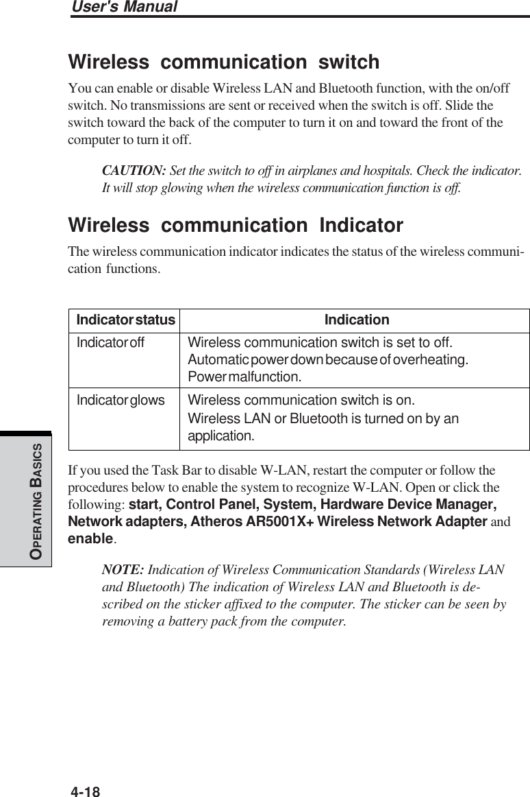 User&apos;s Manual4-18OPERATING BASICSWireless communication switchYou can enable or disable Wireless LAN and Bluetooth function, with the on/offswitch. No transmissions are sent or received when the switch is off. Slide theswitch toward the back of the computer to turn it on and toward the front of thecomputer to turn it off.CAUTION: Set the switch to off in airplanes and hospitals. Check the indicator.It will stop glowing when the wireless communication function is off.Wireless communication IndicatorThe wireless communication indicator indicates the status of the wireless communi-cation functions.Indicator status IndicationIndicator off Wireless communication switch is set to off.Automatic power down because of overheating.Power malfunction.Indicator glows Wireless communication switch is on.Wireless LAN or Bluetooth is turned on by anapplication.If you used the Task Bar to disable W-LAN, restart the computer or follow theprocedures below to enable the system to recognize W-LAN. Open or click thefollowing: start, Control Panel, System, Hardware Device Manager,Network adapters, Atheros AR5001X+ Wireless Network Adapter andenable.NOTE: Indication of Wireless Communication Standards (Wireless LANand Bluetooth) The indication of Wireless LAN and Bluetooth is de-scribed on the sticker affixed to the computer. The sticker can be seen byremoving a battery pack from the computer.