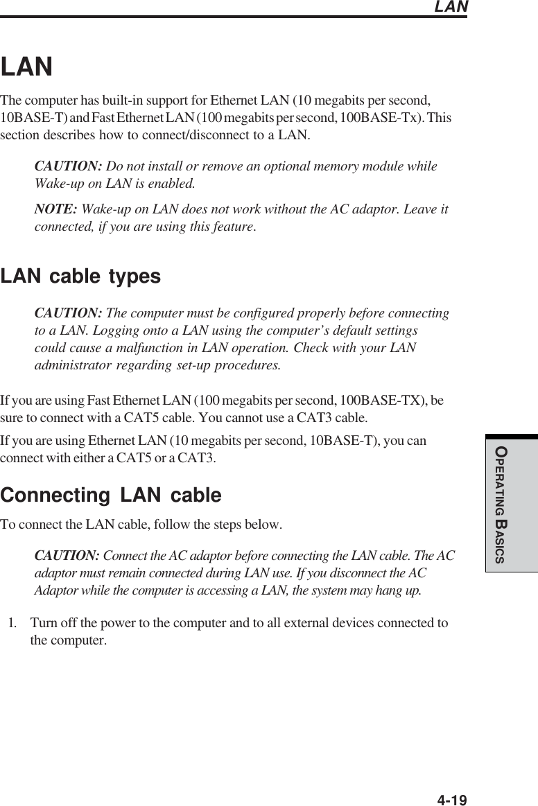  4-19OPERATING BASICSLANThe computer has built-in support for Ethernet LAN (10 megabits per second,10BASE-T) and Fast Ethernet LAN (100 megabits per second, 100BASE-Tx). Thissection describes how to connect/disconnect to a LAN.CAUTION: Do not install or remove an optional memory module whileWake-up on LAN is enabled.NOTE: Wake-up on LAN does not work without the AC adaptor. Leave itconnected, if you are using this feature.LAN cable typesCAUTION: The computer must be configured properly before connectingto a LAN. Logging onto a LAN using the computer’s default settingscould cause a malfunction in LAN operation. Check with your LANadministrator regarding set-up procedures.If you are using Fast Ethernet LAN (100 megabits per second, 100BASE-TX), besure to connect with a CAT5 cable. You cannot use a CAT3 cable.If you are using Ethernet LAN (10 megabits per second, 10BASE-T), you canconnect with either a CAT5 or a CAT3.Connecting LAN cableTo connect the LAN cable, follow the steps below.CAUTION: Connect the AC adaptor before connecting the LAN cable. The ACadaptor must remain connected during LAN use. If you disconnect the ACAdaptor while the computer is accessing a LAN, the system may hang up.1. Turn off the power to the computer and to all external devices connected tothe computer.LAN