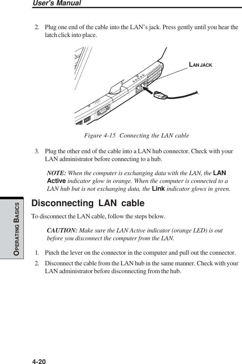 User&apos;s Manual4-20OPERATING BASICS2. Plug one end of the cable into the LAN’s jack. Press gently until you hear thelatch click into place.Figure 4-15  Connecting the LAN cable3. Plug the other end of the cable into a LAN hub connector. Check with yourLAN administrator before connecting to a hub.NOTE: When the computer is exchanging data with the LAN, the LANActive indicator glow in orange. When the computer is connected to aLAN hub but is not exchanging data, the Link indicator glows in green.Disconnecting LAN cableTo disconnect the LAN cable, follow the steps below.CAUTION: Make sure the LAN Active indicator (orange LED) is outbefore you disconnect the computer from the LAN.1. Pinch the lever on the connector in the computer and pull out the connector.2. Disconnect the cable from the LAN hub in the same manner. Check with yourLAN administrator before disconnecting from the hub.LAN JACK
