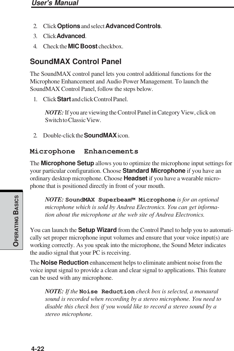 User&apos;s Manual4-22OPERATING BASICS2. Click Options and select Advanced Controls.3. Click Advanced.4. Check the MIC Boost checkbox.SoundMAX Control PanelThe SoundMAX control panel lets you control additional functions for theMicrophone Enhancement and Audio Power Management. To launch theSoundMAX Control Panel, follow the steps below.1. Click Start and click Control Panel.NOTE: If you are viewing the Control Panel in Category View, click onSwitch to Classic View.2. Double-click the SoundMAX icon.Microphone EnhancementsThe Microphone Setup allows you to optimize the microphone input settings foryour particular configuration. Choose Standard Microphone if you have anordinary desktop microphone. Choose Headset if you have a wearable micro-phone that is positioned directly in front of your mouth.NOTE: SoundMAX Superbeam™ Microphone is for an optionalmicrophone which is sold by Andrea Electronics. You can get informa-tion about the microphone at the web site of Andrea Electronics.You can launch the Setup Wizard from the Control Panel to help you to automati-cally set proper microphone input volumes and ensure that your voice input(s) areworking correctly. As you speak into the microphone, the Sound Meter indicatesthe audio signal that your PC is receiving.The Noise Reduction enhancement helps to eliminate ambient noise from thevoice input signal to provide a clean and clear signal to applications. This featurecan be used with any microphone.NOTE: If the Noise Reduction check box is selected, a monauralsound is recorded when recording by a stereo microphone. You need todisable this check box if you would like to record a stereo sound by astereo microphone.