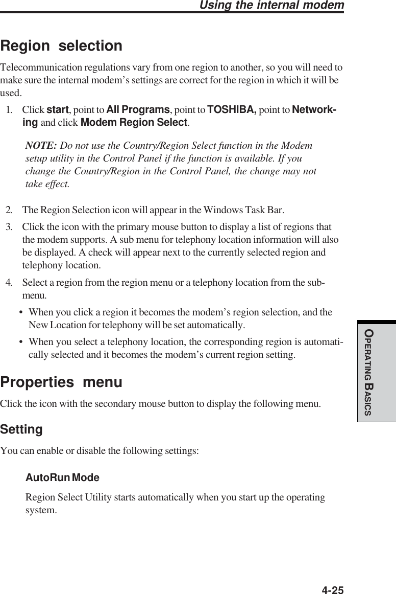  4-25OPERATING BASICSUsing the internal modemRegion selectionTelecommunication regulations vary from one region to another, so you will need tomake sure the internal modem’s settings are correct for the region in which it will beused.1. Click start, point to All Programs, point to TOSHIBA, point to Network-ing and click Modem Region Select.NOTE: Do not use the Country/Region Select function in the Modemsetup utility in the Control Panel if the function is available. If youchange the Country/Region in the Control Panel, the change may nottake effect.2. The Region Selection icon will appear in the Windows Task Bar.3. Click the icon with the primary mouse button to display a list of regions thatthe modem supports. A sub menu for telephony location information will alsobe displayed. A check will appear next to the currently selected region andtelephony location.4. Select a region from the region menu or a telephony location from the sub-menu.• When you click a region it becomes the modem’s region selection, and theNew Location for telephony will be set automatically.• When you select a telephony location, the corresponding region is automati-cally selected and it becomes the modem’s current region setting.Properties menuClick the icon with the secondary mouse button to display the following menu.SettingYou can enable or disable the following settings:AutoRun ModeRegion Select Utility starts automatically when you start up the operatingsystem.