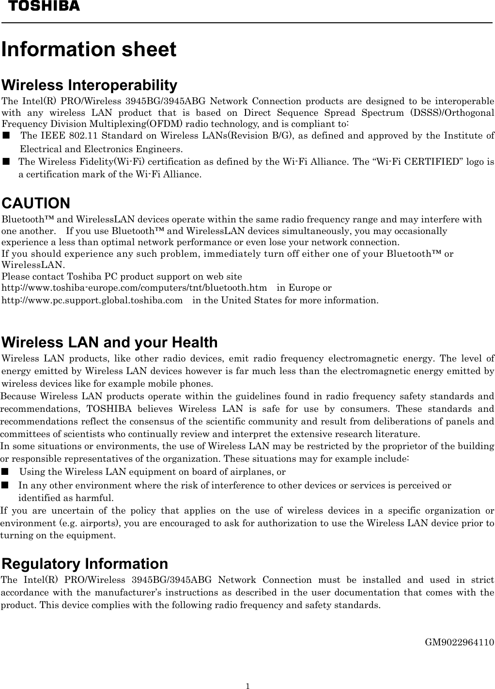   1    Information sheet    Wireless Interoperability The Intel(R) PRO/Wireless 3945BG/3945ABG Network Connection products are designed to be interoperable with any wireless LAN product that is based on Direct Sequence Spread Spectrum (DSSS)/Orthogonal Frequency Division Multiplexing(OFDM) radio technology, and is compliant to: ■  The IEEE 802.11 Standard on Wireless LANs(Revision B/G), as defined and approved by the Institute of Electrical and Electronics Engineers. ■  The Wireless Fidelity(Wi-Fi) certification as defined by the Wi-Fi Alliance. The “Wi-Fi CERTIFIED” logo is a certification mark of the Wi-Fi Alliance.  CAUTION Bluetooth™ and WirelessLAN devices operate within the same radio frequency range and may interfere with one another.    If you use Bluetooth™ and WirelessLAN devices simultaneously, you may occasionally experience a less than optimal network performance or even lose your network connection. If you should experience any such problem, immediately turn off either one of your Bluetooth™ or WirelessLAN. Please contact Toshiba PC product support on web site http://www.toshiba-europe.com/computers/tnt/bluetooth.htm  in Europe or http://www.pc.support.global.toshiba.com in the United States for more information.   Wireless LAN and your Health Wireless LAN products, like other radio devices, emit radio frequency electromagnetic energy. The level of energy emitted by Wireless LAN devices however is far much less than the electromagnetic energy emitted by wireless devices like for example mobile phones. Because Wireless LAN products operate within the guidelines found in radio frequency safety standards and recommendations, TOSHIBA believes Wireless LAN is safe for use by consumers. These standards and recommendations reflect the consensus of the scientific community and result from deliberations of panels and committees of scientists who continually review and interpret the extensive research literature. In some situations or environments, the use of Wireless LAN may be restricted by the proprietor of the building or responsible representatives of the organization. These situations may for example include: ■    Using the Wireless LAN equipment on board of airplanes, or ■  In any other environment where the risk of interference to other devices or services is perceived or   identified as harmful. If you are uncertain of the policy that applies on the use of wireless devices in a specific organization or environment (e.g. airports), you are encouraged to ask for authorization to use the Wireless LAN device prior to turning on the equipment.                                                                                        Regulatory Information The Intel(R) PRO/Wireless 3945BG/3945ABG Network Connection must be installed and used in strict accordance with the manufacturer’s instructions as described in the user documentation that comes with the product. This device complies with the following radio frequency and safety standards.   GM9022964110  