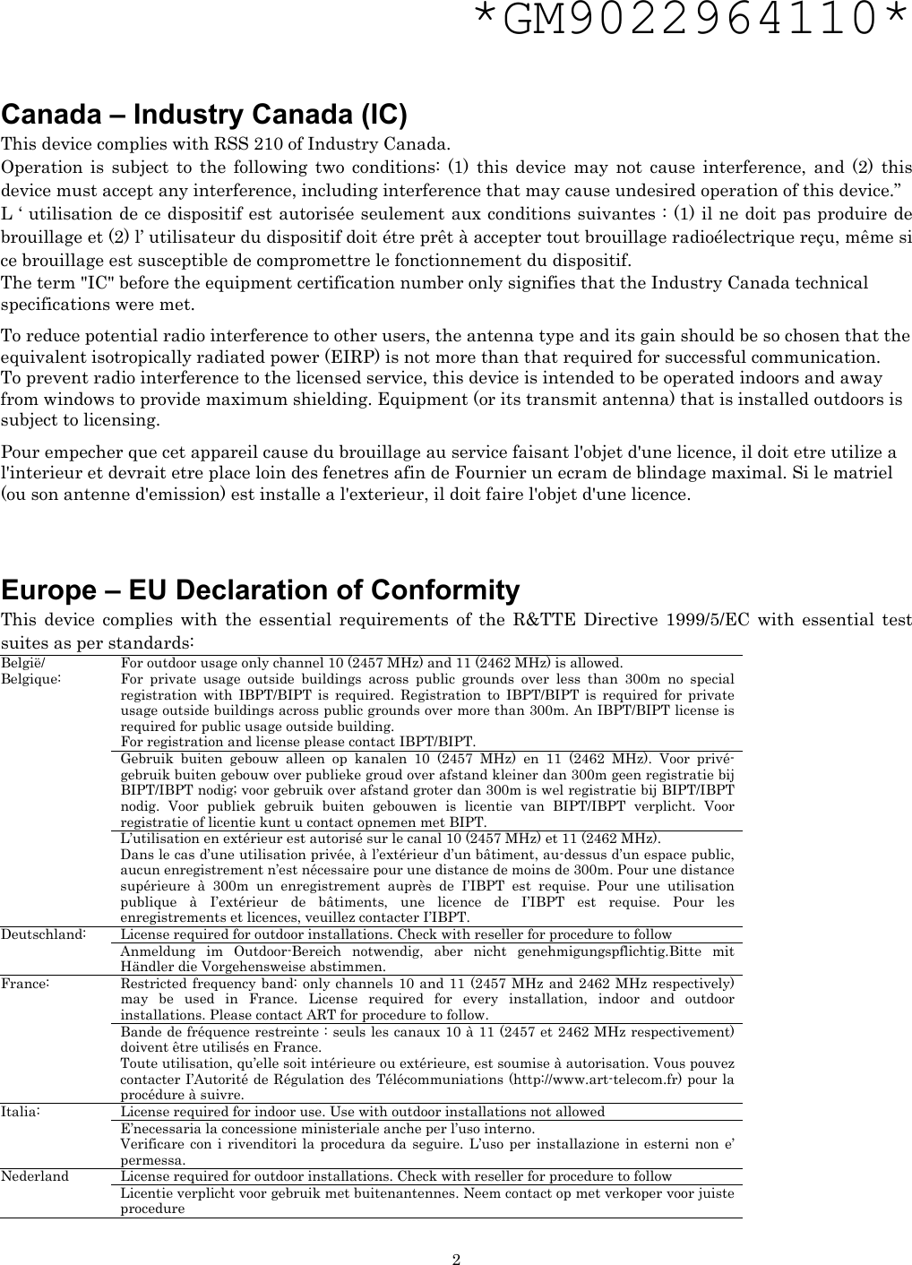   2*GM9022964110*   Canada – Industry Canada (IC) This device complies with RSS 210 of Industry Canada. Operation is subject to the following two conditions: (1) this device may not cause interference, and (2) this device must accept any interference, including interference that may cause undesired operation of this device.” L ‘ utilisation de ce dispositif est autorisée seulement aux conditions suivantes : (1) il ne doit pas produire de brouillage et (2) l’ utilisateur du dispositif doit étre prêt à accepter tout brouillage radioélectrique reçu, même si ce brouillage est susceptible de compromettre le fonctionnement du dispositif. The term &quot;IC&quot; before the equipment certification number only signifies that the Industry Canada technical specifications were met.         To reduce potential radio interference to other users, the antenna type and its gain should be so chosen that the equivalent isotropically radiated power (EIRP) is not more than that required for successful communication. To prevent radio interference to the licensed service, this device is intended to be operated indoors and away from windows to provide maximum shielding. Equipment (or its transmit antenna) that is installed outdoors is subject to licensing.  Pour empecher que cet appareil cause du brouillage au service faisant l&apos;objet d&apos;une licence, il doit etre utilize a l&apos;interieur et devrait etre place loin des fenetres afin de Fournier un ecram de blindage maximal. Si le matriel (ou son antenne d&apos;emission) est installe a l&apos;exterieur, il doit faire l&apos;objet d&apos;une licence.    Europe – EU Declaration of Conformity   This device complies with the essential requirements of the R&amp;TTE Directive 1999/5/EC with essential test suites as per standards: For outdoor usage only channel 10 (2457 MHz) and 11 (2462 MHz) is allowed. For private usage outside buildings across public grounds over less than 300m no special registration with IBPT/BIPT is required. Registration to IBPT/BIPT is required for private usage outside buildings across public grounds over more than 300m. An IBPT/BIPT license is required for public usage outside building. For registration and license please contact IBPT/BIPT. Gebruik buiten gebouw alleen op kanalen 10 (2457 MHz) en 11 (2462 MHz). Voor privé-gebruik buiten gebouw over publieke groud over afstand kleiner dan 300m geen registratie bij BIPT/IBPT nodig; voor gebruik over afstand groter dan 300m is wel registratie bij BIPT/IBPT nodig. Voor publiek gebruik buiten gebouwen is licentie van BIPT/IBPT verplicht. Voor registratie of licentie kunt u contact opnemen met BIPT. België/ Belgique: L’utilisation en extérieur est autorisé sur le canal 10 (2457 MHz) et 11 (2462 MHz). Dans le cas d’une utilisation privée, à l’extérieur d’un bâtiment, au-dessus d’un espace public, aucun enregistrement n’est nécessaire pour une distance de moins de 300m. Pour une distance supérieure à 300m un enregistrement auprès de I’IBPT est requise. Pour une utilisation publique à I’extérieur de bâtiments, une licence de I’IBPT est requise. Pour les enregistrements et licences, veuillez contacter I’IBPT. License required for outdoor installations. Check with reseller for procedure to follow Deutschland: Anmeldung im Outdoor-Bereich notwendig, aber nicht genehmigungspflichtig.Bitte mit Händler die Vorgehensweise abstimmen. Restricted frequency band: only channels 10 and 11 (2457 MHz and 2462 MHz respectively) may be used in France. License required for every installation, indoor and outdoor installations. Please contact ART for procedure to follow. France: Bande de fréquence restreinte : seuls les canaux 10 à 11 (2457 et 2462 MHz respectivement) doivent être utilisés en France. Toute utilisation, qu’elle soit intérieure ou extérieure, est soumise à autorisation. Vous pouvez contacter I’Autorité de Régulation des Télécommuniations (http://www.art-telecom.fr) pour la procédure à suivre. License required for indoor use. Use with outdoor installations not allowed Italia: E’necessaria la concessione ministeriale anche per l’uso interno. Verificare con i rivenditori la procedura da seguire. L’uso per installazione in esterni non e’ permessa. License required for outdoor installations. Check with reseller for procedure to follow Nederland Licentie verplicht voor gebruik met buitenantennes. Neem contact op met verkoper voor juiste procedure  