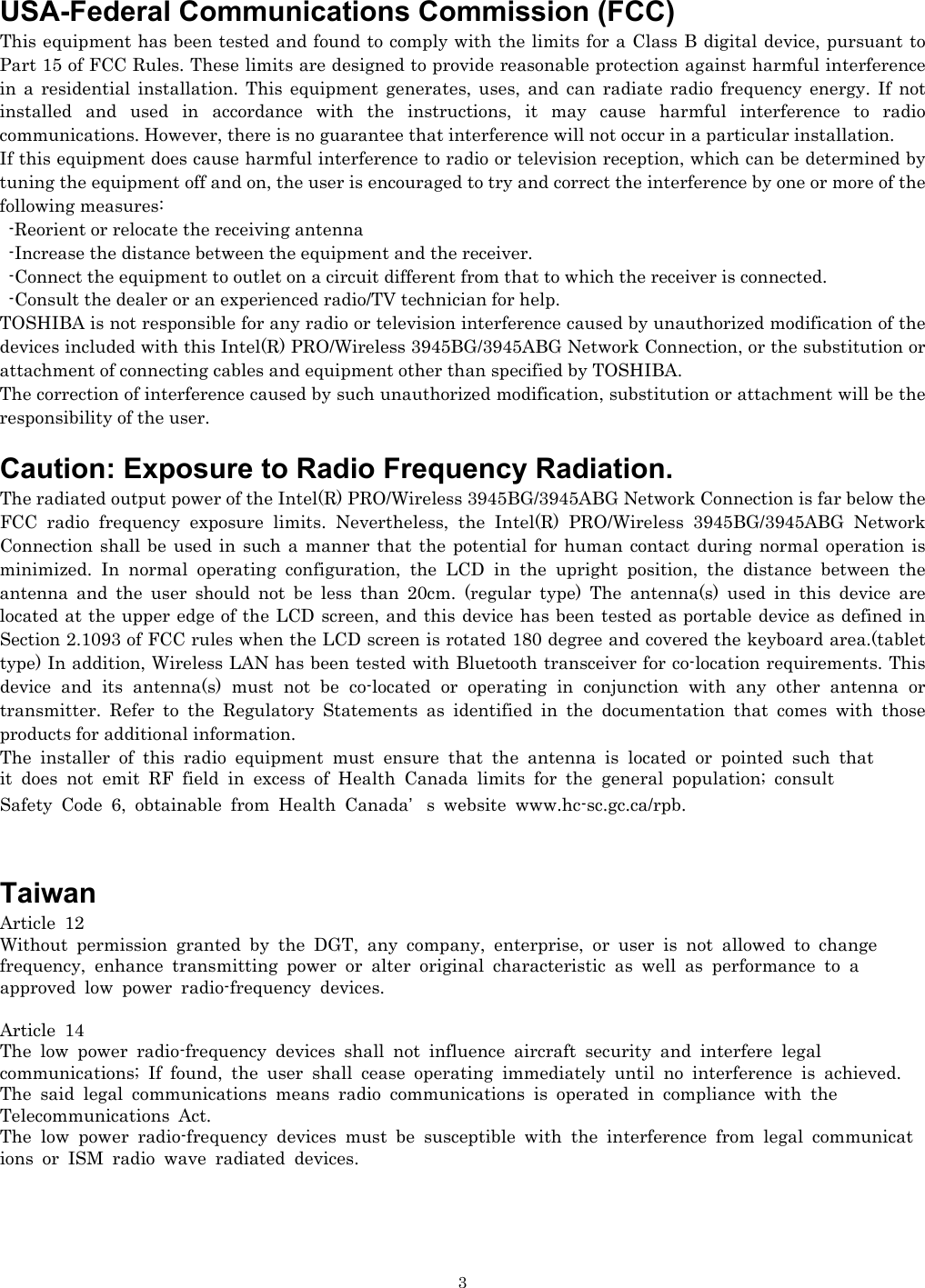   3USA-Federal Communications Commission (FCC)   This equipment has been tested and found to comply with the limits for a Class B digital device, pursuant to Part 15 of FCC Rules. These limits are designed to provide reasonable protection against harmful interference in a residential installation. This equipment generates, uses, and can radiate radio frequency energy. If not installed and used in accordance with the instructions, it may cause harmful interference to radio communications. However, there is no guarantee that interference will not occur in a particular installation. If this equipment does cause harmful interference to radio or television reception, which can be determined by tuning the equipment off and on, the user is encouraged to try and correct the interference by one or more of the following measures:   -Reorient or relocate the receiving antenna -Increase the distance between the equipment and the receiver. -Connect the equipment to outlet on a circuit different from that to which the receiver is connected. -Consult the dealer or an experienced radio/TV technician for help. TOSHIBA is not responsible for any radio or television interference caused by unauthorized modification of the devices included with this Intel(R) PRO/Wireless 3945BG/3945ABG Network Connection, or the substitution or attachment of connecting cables and equipment other than specified by TOSHIBA. The correction of interference caused by such unauthorized modification, substitution or attachment will be the responsibility of the user.  Caution: Exposure to Radio Frequency Radiation. The radiated output power of the Intel(R) PRO/Wireless 3945BG/3945ABG Network Connection is far below the FCC radio frequency exposure limits. Nevertheless, the Intel(R) PRO/Wireless 3945BG/3945ABG Network Connection shall be used in such a manner that the potential for human contact during normal operation is minimized. In normal operating configuration, the LCD in the upright position, the distance between the antenna and the user should not be less than 20cm. (regular type) The antenna(s) used in this device are located at the upper edge of the LCD screen, and this device has been tested as portable device as defined in Section 2.1093 of FCC rules when the LCD screen is rotated 180 degree and covered the keyboard area.(tablet type) In addition, Wireless LAN has been tested with Bluetooth transceiver for co-location requirements. This device and its antenna(s) must not be co-located or operating in conjunction with any other antenna or transmitter. Refer to the Regulatory Statements as identified in the documentation that comes with those products for additional information. The installer of this radio equipment must ensure that the antenna is located or pointed such that  it does not emit RF field in excess of Health Canada limits for the general population; consult  Safety Code 6, obtainable from Health Canada’s website www.hc-sc.gc.ca/rpb.   Taiwan Article 12 Without permission granted by the DGT, any company, enterprise, or user is not allowed to change  frequency, enhance transmitting power or alter original characteristic as well as performance to a  approved low power radio-frequency devices.  Article 14 The low power radio-frequency devices shall not influence aircraft security and interfere legal  communications; If found, the user shall cease operating immediately until no interference is achieved. The said legal communications means radio communications is operated in compliance with the  Telecommunications Act. The low power radio-frequency devices must be susceptible with the interference from legal communications or ISM radio wave radiated devices.   