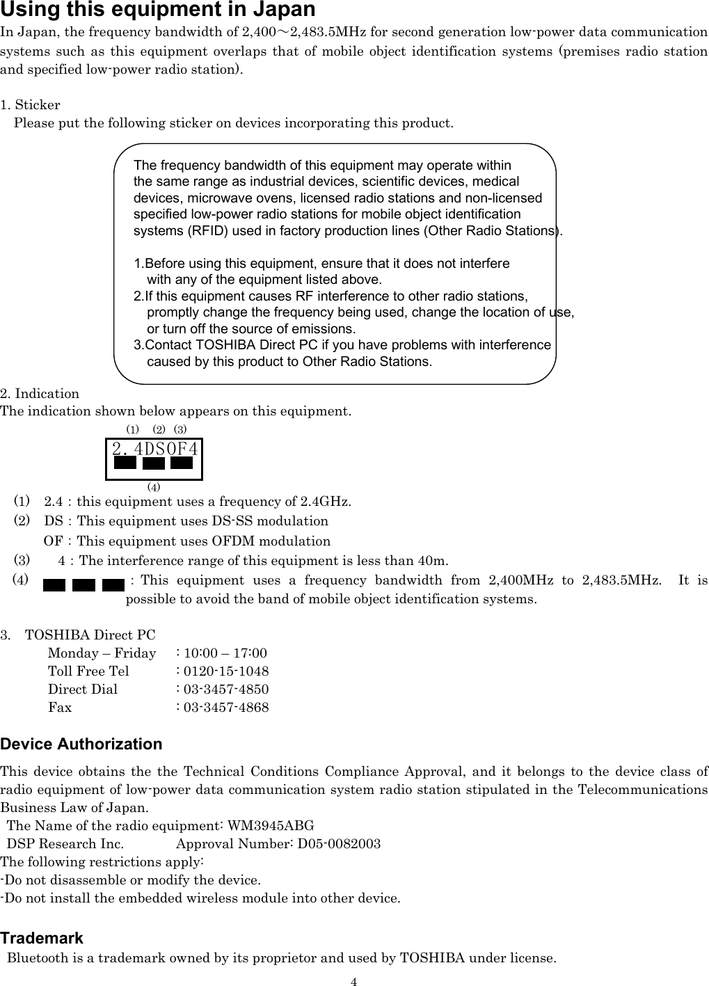   4Using this equipment in Japan In Japan, the frequency bandwidth of 2,400～2,483.5MHz for second generation low-power data communication systems such as this equipment overlaps that of mobile object identification systems (premises radio station and specified low-power radio station).  1. Sticker     Please put the following sticker on devices incorporating this product.               2. Indication The indication shown below appears on this equipment.           (1)  2.4：this equipment uses a frequency of 2.4GHz.   (2)  DS：This equipment uses DS-SS modulation OF：This equipment uses OFDM modulation   (3)    4：The interference range of this equipment is less than 40m. (4)  ：This equipment uses a frequency bandwidth from 2,400MHz to 2,483.5MHz. It is possible to avoid the band of mobile object identification systems.  3.  TOSHIBA Direct PC         Monday – Friday  : 10:00 – 17:00        Toll Free Tel  : 0120-15-1048        Direct Dial  : 03-3457-4850        Fax    : 03-3457-4868  Device Authorization This device obtains the the Technical Conditions Compliance Approval, and it belongs to the device class of radio equipment of low-power data communication system radio station stipulated in the Telecommunications Business Law of Japan. The Name of the radio equipment: WM3945ABG DSP Research Inc.  Approval Number: D05-0082003 The following restrictions apply: -Do not disassemble or modify the device. -Do not install the embedded wireless module into other device.  Trademark  Bluetooth is a trademark owned by its proprietor and used by TOSHIBA under license. 2.4DSOF4 (1) (2) (3) (4) The frequency bandwidth of this equipment may operate withinthe same range as industrial devices, scientific devices, medical   devices, microwave ovens, licensed radio stations and non-licensed specified low-power radio stations for mobile object identification   systems (RFID) used in factory production lines (Other Radio Stations).   1.Before using this equipment, ensure that it does not interfere       with any of the equipment listed above. 2.If this equipment causes RF interference to other radio stations,       promptly change the frequency being used, change the location of use,       or turn off the source of emissions. 3.Contact TOSHIBA Direct PC if you have problems with interference     caused by this product to Other Radio Stations.