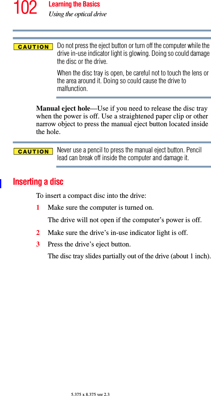 102 Learning the BasicsUsing the optical drive5.375 x 8.375 ver 2.3Do not press the eject button or turn off the computer while the drive in-use indicator light is glowing. Doing so could damage the disc or the drive. When the disc tray is open, be careful not to touch the lens or the area around it. Doing so could cause the drive to malfunction.Manual eject hole—Use if you need to release the disc tray when the power is off. Use a straightened paper clip or other narrow object to press the manual eject button located inside the hole.Never use a pencil to press the manual eject button. Pencil lead can break off inside the computer and damage it.Inserting a disc To insert a compact disc into the drive:1Make sure the computer is turned on.The drive will not open if the computer’s power is off.2Make sure the drive’s in-use indicator light is off.3Press the drive’s eject button.The disc tray slides partially out of the drive (about 1 inch).
