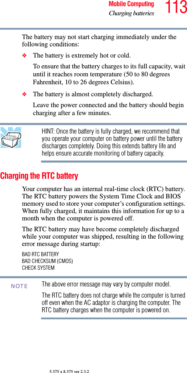 113Mobile ComputingCharging batteries5.375 x 8.375 ver 2.3.2The battery may not start charging immediately under the following conditions:❖The battery is extremely hot or cold. To ensure that the battery charges to its full capacity, wait until it reaches room temperature (50 to 80 degrees Fahrenheit, 10 to 26 degrees Celsius).❖The battery is almost completely discharged. Leave the power connected and the battery should begin charging after a few minutes.HINT: Once the battery is fully charged, we recommend that you operate your computer on battery power until the battery discharges completely. Doing this extends battery life and helps ensure accurate monitoring of battery capacity.Charging the RTC batteryYour computer has an internal real-time clock (RTC) battery. The RTC battery powers the System Time Clock and BIOS memory used to store your computer’s configuration settings. When fully charged, it maintains this information for up to a month when the computer is powered off.The RTC battery may have become completely discharged while your computer was shipped, resulting in the following error message during startup:BAD RTC BATTERYBAD CHECKSUM (CMOS)CHECK SYSTEMThe above error message may vary by computer model.The RTC battery does not charge while the computer is turned off even when the AC adaptor is charging the computer. The RTC battery charges when the computer is powered on.NOTE