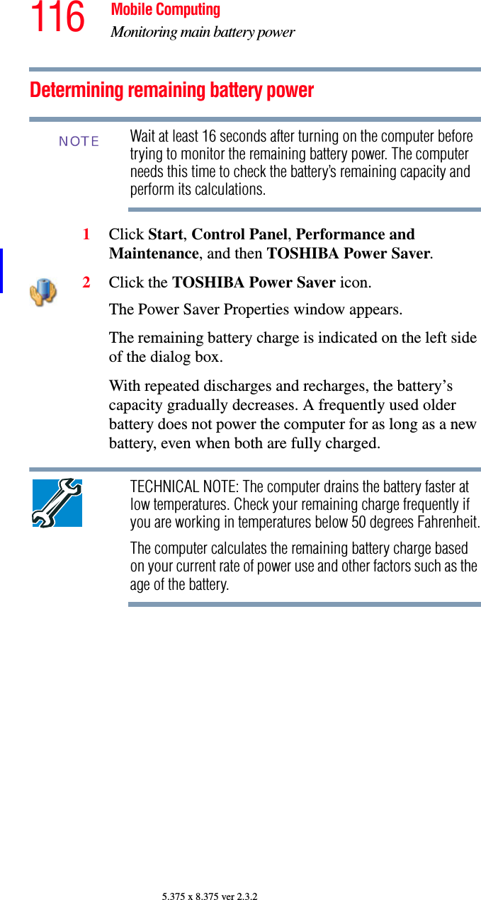 116 Mobile ComputingMonitoring main battery power5.375 x 8.375 ver 2.3.2Determining remaining battery powerWait at least 16 seconds after turning on the computer before trying to monitor the remaining battery power. The computer needs this time to check the battery’s remaining capacity and perform its calculations.1Click Start, Control Panel, Performance and Maintenance, and then TOSHIBA Power Saver. 2Click the TOSHIBA Power Saver icon.The Power Saver Properties window appears.The remaining battery charge is indicated on the left side of the dialog box. With repeated discharges and recharges, the battery’s capacity gradually decreases. A frequently used older battery does not power the computer for as long as a new battery, even when both are fully charged.TECHNICAL NOTE: The computer drains the battery faster at low temperatures. Check your remaining charge frequently if you are working in temperatures below 50 degrees Fahrenheit.The computer calculates the remaining battery charge based on your current rate of power use and other factors such as the age of the battery.NOTE