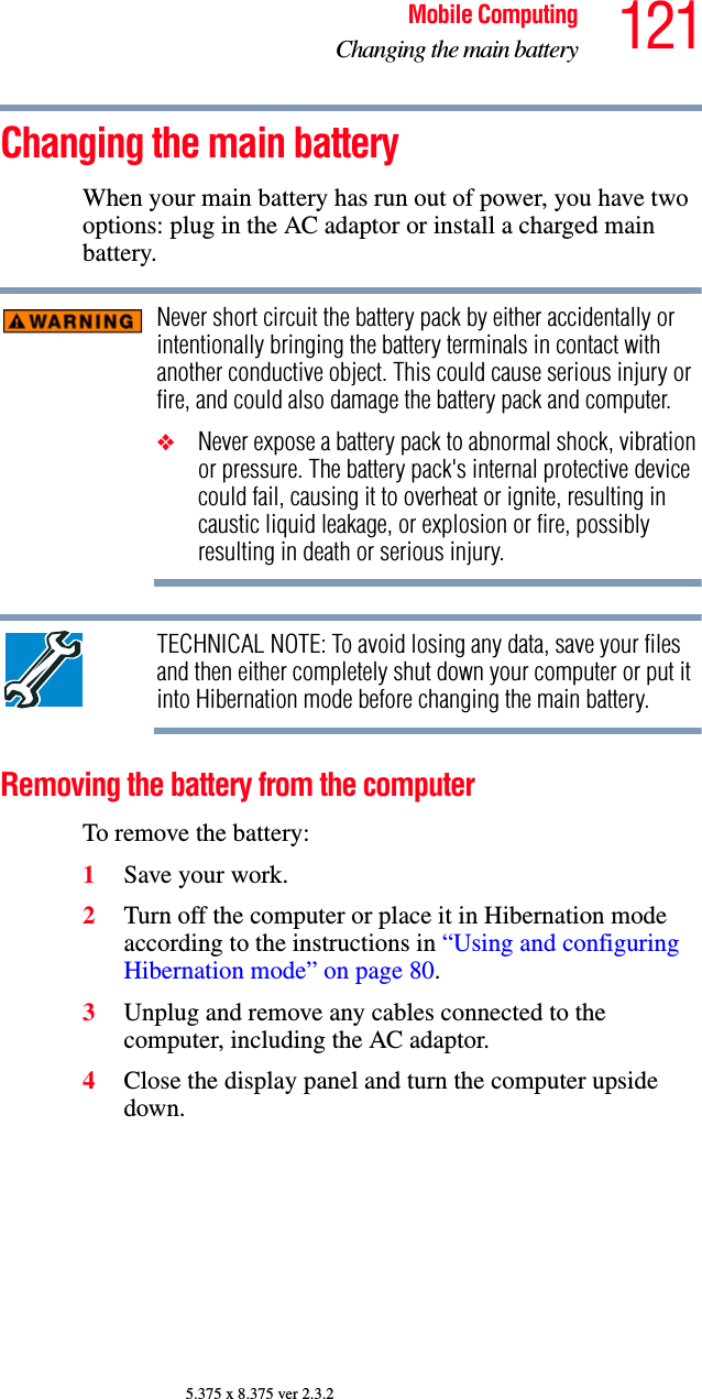 121Mobile ComputingChanging the main battery5.375 x 8.375 ver 2.3.2Changing the main batteryWhen your main battery has run out of power, you have two options: plug in the AC adaptor or install a charged main battery.Never short circuit the battery pack by either accidentally or intentionally bringing the battery terminals in contact with another conductive object. This could cause serious injury or fire, and could also damage the battery pack and computer.❖Never expose a battery pack to abnormal shock, vibration or pressure. The battery pack&apos;s internal protective device could fail, causing it to overheat or ignite, resulting in caustic liquid leakage, or explosion or fire, possibly resulting in death or serious injury.TECHNICAL NOTE: To avoid losing any data, save your files and then either completely shut down your computer or put it into Hibernation mode before changing the main battery.Removing the battery from the computerTo remove the battery:1Save your work.2Turn off the computer or place it in Hibernation mode according to the instructions in “Using and configuring Hibernation mode” on page 80.3Unplug and remove any cables connected to the computer, including the AC adaptor.4Close the display panel and turn the computer upside down.