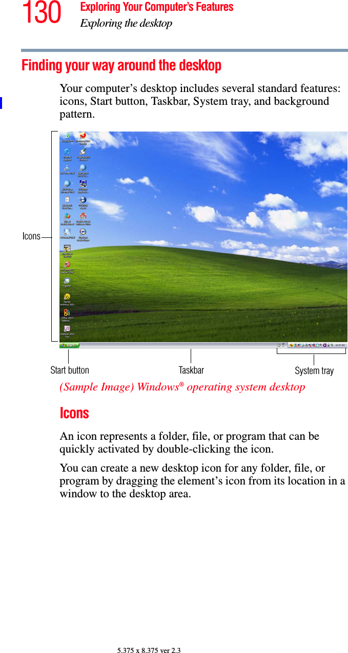 130 Exploring Your Computer’s FeaturesExploring the desktop5.375 x 8.375 ver 2.3Finding your way around the desktopYour computer’s desktop includes several standard features: icons, Start button, Taskbar, System tray, and background pattern.(Sample Image) Windows® operating system desktopIconsAn icon represents a folder, file, or program that can be quickly activated by double-clicking the icon.You can create a new desktop icon for any folder, file, or program by dragging the element’s icon from its location in a window to the desktop area.Start button TaskbarIconsSystem tray