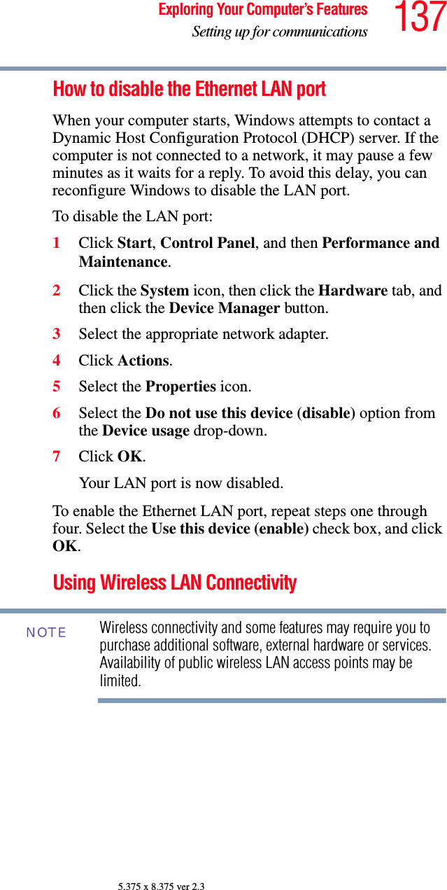 137Exploring Your Computer’s FeaturesSetting up for communications5.375 x 8.375 ver 2.3How to disable the Ethernet LAN portWhen your computer starts, Windows attempts to contact a Dynamic Host Configuration Protocol (DHCP) server. If the computer is not connected to a network, it may pause a few minutes as it waits for a reply. To avoid this delay, you can reconfigure Windows to disable the LAN port.To disable the LAN port:1Click Start, Control Panel, and then Performance and Maintenance.2Click the System icon, then click the Hardware tab, and then click the Device Manager button.3Select the appropriate network adapter.4Click Actions.5Select the Properties icon.6Select the Do not use this device (disable) option from the Device usage drop-down.7Click OK.Your LAN port is now disabled. To enable the Ethernet LAN port, repeat steps one through four. Select the Use this device (enable) check box, and click OK.Using Wireless LAN ConnectivityWireless connectivity and some features may require you to purchase additional software, external hardware or services. Availability of public wireless LAN access points may be limited.NOTE