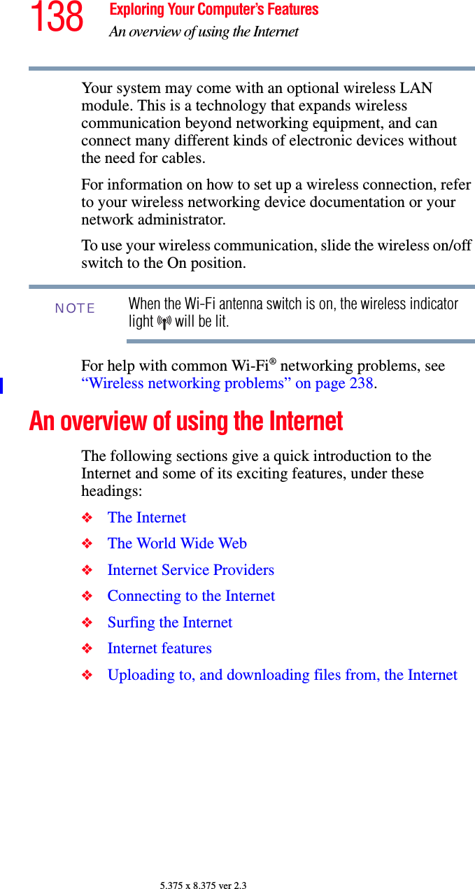 138 Exploring Your Computer’s FeaturesAn overview of using the Internet5.375 x 8.375 ver 2.3Your system may come with an optional wireless LAN module. This is a technology that expands wireless communication beyond networking equipment, and can connect many different kinds of electronic devices without the need for cables.For information on how to set up a wireless connection, refer to your wireless networking device documentation or your network administrator.To use your wireless communication, slide the wireless on/off switch to the On position.When the Wi-Fi antenna switch is on, the wireless indicator light   will be lit.For help with common Wi-Fi® networking problems, see “Wireless networking problems” on page 238.An overview of using the InternetThe following sections give a quick introduction to the Internet and some of its exciting features, under these headings:❖The Internet❖The World Wide Web ❖Internet Service Providers❖Connecting to the Internet ❖Surfing the Internet ❖Internet features ❖Uploading to, and downloading files from, the Internet NOTE