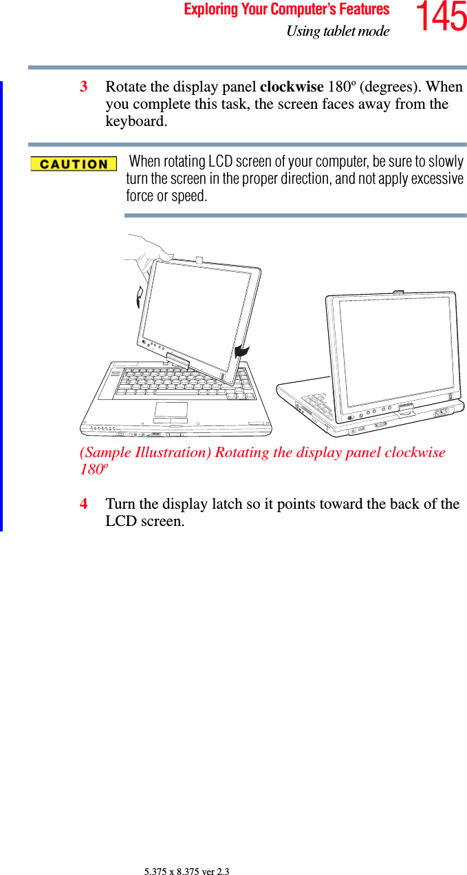 145Exploring Your Computer’s FeaturesUsing tablet mode5.375 x 8.375 ver 2.33Rotate the display panel clockwise 180o (degrees). When you complete this task, the screen faces away from the keyboard. When rotating LCD screen of your computer, be sure to slowly turn the screen in the proper direction, and not apply excessive force or speed.(Sample Illustration) Rotating the display panel clockwise 180o4Turn the display latch so it points toward the back of the LCD screen.