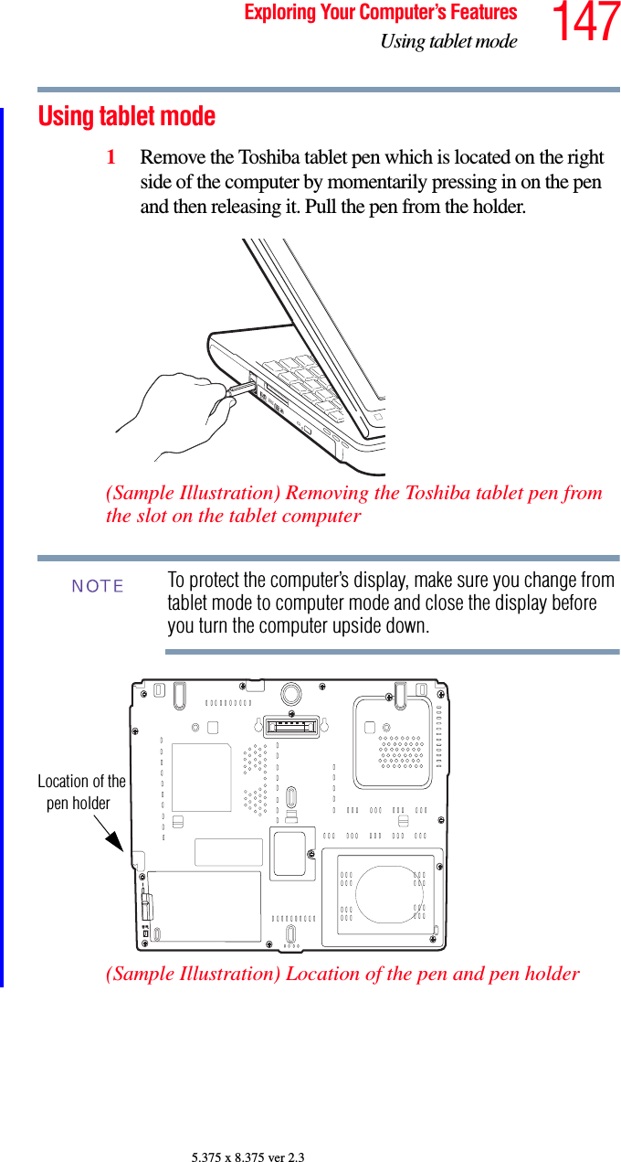 147Exploring Your Computer’s FeaturesUsing tablet mode5.375 x 8.375 ver 2.3Using tablet mode1Remove the Toshiba tablet pen which is located on the right side of the computer by momentarily pressing in on the pen and then releasing it. Pull the pen from the holder.(Sample Illustration) Removing the Toshiba tablet pen from the slot on the tablet computerTo protect the computer’s display, make sure you change from tablet mode to computer mode and close the display before you turn the computer upside down.(Sample Illustration) Location of the pen and pen holderNOTELocation of thepen holder