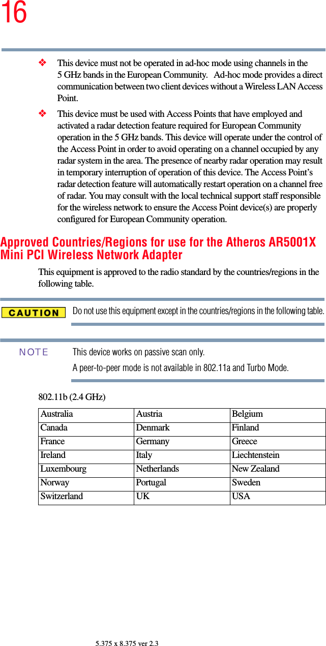 165.375 x 8.375 ver 2.3❖This device must not be operated in ad-hoc mode using channels in the 5 GHz bands in the European Community.   Ad-hoc mode provides a direct communication between two client devices without a Wireless LAN Access Point.❖This device must be used with Access Points that have employed and activated a radar detection feature required for European Community operation in the 5 GHz bands. This device will operate under the control of the Access Point in order to avoid operating on a channel occupied by any radar system in the area. The presence of nearby radar operation may result in temporary interruption of operation of this device. The Access Point’s radar detection feature will automatically restart operation on a channel free of radar. You may consult with the local technical support staff responsible for the wireless network to ensure the Access Point device(s) are properly configured for European Community operation. Approved Countries/Regions for use for the Atheros AR5001X Mini PCI Wireless Network AdapterThis equipment is approved to the radio standard by the countries/regions in the following table.Do not use this equipment except in the countries/regions in the following table.This device works on passive scan only. A peer-to-peer mode is not available in 802.11a and Turbo Mode.802.11b (2.4 GHz)Australia Austria  Belgium Canada Denmark FinlandFrance Germany GreeceIreland Italy  LiechtensteinLuxembourg Netherlands New Zealand Norway Portugal SwedenSwitzerland UK USANOTE