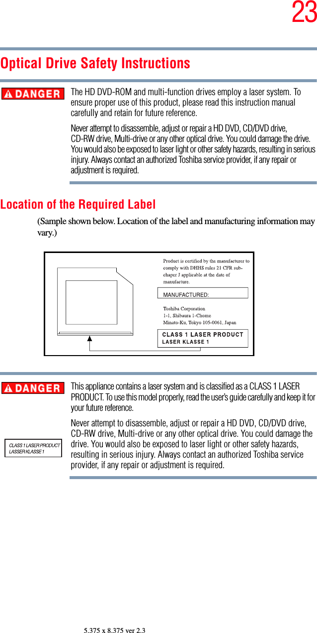 235.375 x 8.375 ver 2.3Optical Drive Safety InstructionsThe HD DVD-ROM and multi-function drives employ a laser system. To ensure proper use of this product, please read this instruction manual carefully and retain for future reference.Never attempt to disassemble, adjust or repair a HD DVD, CD/DVD drive, CD-RW drive, Multi-drive or any other optical drive. You could damage the drive. You would also be exposed to laser light or other safety hazards, resulting in serious injury. Always contact an authorized Toshiba service provider, if any repair or adjustment is required.Location of the Required Label(Sample shown below. Location of the label and manufacturing information may vary.)This appliance contains a laser system and is classified as a CLASS 1 LASER PRODUCT. To use this model properly, read the user’s guide carefully and keep it for your future reference.Never attempt to disassemble, adjust or repair a HD DVD, CD/DVD drive, CD-RW drive, Multi-drive or any other optical drive. You could damage the drive. You would also be exposed to laser light or other safety hazards, resulting in serious injury. Always contact an authorized Toshiba service provider, if any repair or adjustment is required.